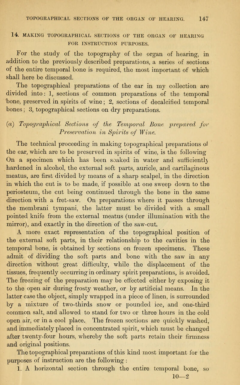 14. MAKING TOPOGRAPHICAL SECTIONS OF THE ORGAN OF HEARING FOR INSTRUCTION PURPOSES. For the study of the topography of the organ of hearing, in addition to the previously described preparations, a series of sections of the entire temporal bone is required, the most important of which shall here be discussed. The topographical preparations of the ear in my collection are divided into: 1, sections of common preparations of the temporal bone, preserved in spirits of wine; 2, sections of decalcified temporal bones; 3, topographical sections on dry preparations. (a) Topographical Sections of the Temporal Bone prepared for Preservation in Spirits of Wine. The technical proceeding in making topographical preparations ol the ear, which are to be preserved in spirits of wine, is the following On a specimen which has been soaked in water and sufficientl} hardened in alcohol, the external soft parts, auricle, and cartilaginous meatus, are first divided by means of a sharp scalpel, in the direction in which the cut is to be made, if possible at one sweep down to the periosteum, the cut being continued through the bone in the same direction with a fret-saw. On preparations where it passes through the membrani tympani, the latter must be divided with a small pointed knife from the external meatus (under illumination with the mirror), and exactly in the direction of the saw-cut. A more exact representation of the topographical position of the external soft parts, in their relationship to the cavities in the temporal bone, is obtained by sections on frozen specimens. These admit of dividing the soft parts and bone with the saw in any direction without great difiiculty, while the displacement of the tissues, frequently occurring in ordinary spirit preparations, is avoided. The freezing of the preparation may be effected either by exposing it to the open air during frosty weather, or by artificial means. In the latter case the object, simply wrapped in a piece of linen, is surrounded by a mixture of two-thirds snow or pounded ice, and one-third common salt, and allowed to stand for two or three hours in the cold open air, or in a cool place. The frozen sections are quickly washed, and immediately placed in concentrated spirit, which must be changed after twenty-four hours, whereby the soft parts retain their firmness and original positions. The topographical preparations of this kind most important for the purposes of instruction are the following : 1. A horizontal section through the entire temporal bone, so 10—2