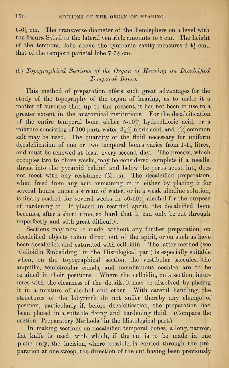 6-6^ cm. The transverse diameter of the hemisphere on a level with the fissura Sylvii to the lateral ventricle amounts to 5 cm. The height of the temporal lobe above the tympanic cavity measures 4-4| cm., that of the temporo-parietal lobe 7-7^ cm. (b) Topographical Sections of the Organ of Hearing on Decalcified Temporal Bones. This method of preparation offers such great advantages for the study of the topography of the organ of hearing, as to make it a matter of surprise that, up to the present, it has not been in use to a greater extent in the anatomical institutions. For the decalcification of the entire temporal bone, either 5-10% hydrochloric acid, or a mixture consisting of 100 parts water, 3|% nitric acid, and |% common salt may be used. The quantity of the fluid necessary for uniform decalcification of one or two temporal bones varies from 1-1| litres, and must be renewed at least every second day. The process, which occupies two to three weeks, may be considered complete if a needle, thrust into the pyramid behind and below the porus acust. int., does not meet with any resistance (Moos). The decalcified preparation, when freed from any acid remaining in it, either by placing it for several hours under a stream of water, or in a weak alkaline solution, is finally soaked for several weeks in 50-60% alcohol for the purpose of hardening it. If placed in rectified spirit, the decalcified bone becomes, after a short time, so hard that it can only be cut through imperfectly and with great difficulty. Sections may now be made, without any further preparation, on decalcified objects taken direct out of the spirit, or on such as have been decalcified and saturated with celloidin. The latter method (see ' Celloidin Embedding' in the Histological part) is especially suitable when, on the topographical section, the vestibular saccules, the ampulIse, semicircular canals, and merabranous cochlea are to be retained in their positions. Where the celloidin, on a section, inter- feres with the clearness of the details, it may be dissolved by placing it in a mixture of alcohol and ether. With careful handling, the structures of the labyrinth do not suffer thereby any change of position, particularly if, before decalcification, the preparation had been placed in a suitable fixing and hardening fluid. (Compare the section ' Preparatory Methods' in the Histological part.) In making sections on decalcified temporal bones, a long, narrow, flat knife is used, with which, if the cut is to be made in one plane only, the incision, where possible, is carried through the pre- paration at one sweep, the direction of the cut having been previously