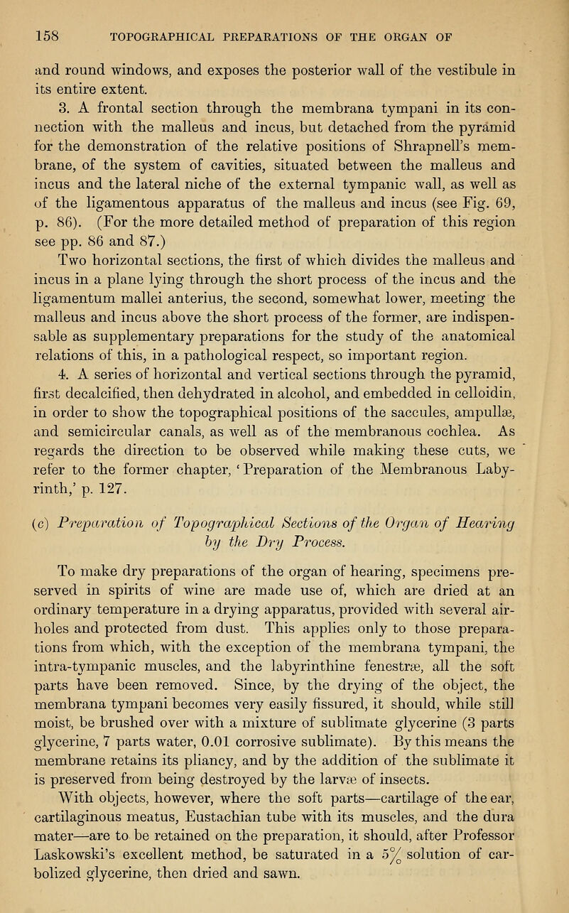 and round windows, and exposes the posterior wall of the vestibule in its entire extent. 3. A frontal section through the membrana tympani in its con- nection with the malleus and incus, but detached from the pyramid for the demonstration of the relative positions of Shrapnell's mem- brane, of the system of cavities, situated between the malleus and incus and the lateral niche of the external tympanic wall, as well as of the ligamentous apparatus of the malleus and incus (see Fig. 69, p. 86). (For the more detailed method of preparation of this region see pp. 86 and 87.) Two horizontal sections, the first of which divides the malleus and incus in a plane Ij'ing through the short process of the incus and the ligamentum mallei anterius, the second, somewhat lower, meeting the malleus and incus above the short process of the former, are indispen- sable as supplementary preparations for the study of the anatomical relations of this, in a pathological respect, so important region. 4. A series of horizontal and vertical sections through the pyramid, first decalcified, then dehydrated in alcohol, and embedded in celloidin, in order to show the topographical positions of the saccules, ampullae, and semicircular canals, as well as of the membranous cochlea. As regards the direction to be observed while making these cuts, we refer to the former chapter, ' Preparation of the Membranous Laby- rinth,' p. 127. (c) Preparation of Topographical Sections of the Organ of Hearing by the Dry Process. To make dry preparations of the organ of hearing, specimens pre- served in spirits of wine are made use of, which are dried at an ordinary temperature in a drying apparatus, provided with several air- holes and protected from dust. This applies only to those prepara- tions from which, with the exception of the membrana tympani, the intra-tympanic muscles, and the labyrinthine fenestrse, all the soft parts have been removed. Since, by the drying of the object, the membrana tympani becomes very easily fissured, it should, while still moist, be brushed over with a mixture of sublimate glycerine (3 parts glycerine, 7 parts water, 0.01 corrosive sublimate). By this means the membrane retains its pliancy, and by the addition of the sublimate it is preserved from being destroyed by the larvae of insects. With objects, however, where the soft parts—cartilage of the ear, cartilaginous meatus, Eustachian tube with its muscles, and the dura mater—are to be retained on the preparation, it should, after Professor Laskowski's excellent method, be saturated in a 5% solution of car- bolized glycerine, then dried and sawn.