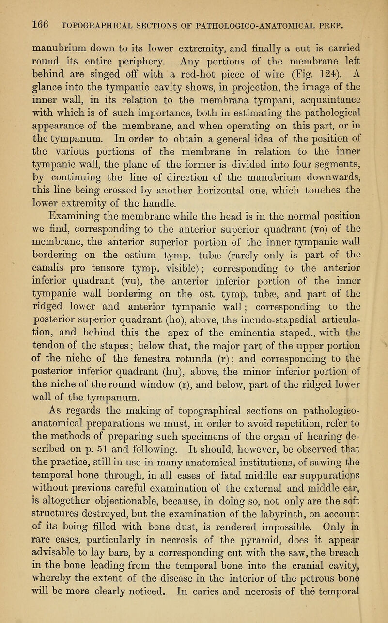 manubrium down to its lower extremity, and finally a cut is carried round its entire periphery. Any portions of the membrane left behind are singed off with a red-hot piece of wire (Fig. 124). A glance into the tympanic cavity shows, in projection, the image of the inner wall, in its relation to the membrana tympani, acquaintance with which is of such importance, both in estimating the pathological appearance of the membrane, and when operating on this part, or in the tympanum. In order to obtain a general idea of the position of the various portions of the membrane in relation to the inner tympanic wall, the plane of the former is divided into four segments, by continuing the line of direction of the manubrium downwards, this line being crossed by another horizontal one, which touches the lower extremity of the handle. Examining the membrane while the head is in the normal position we find, corresponding to the anterior superior quadrant (vo) of the membrane, the anterior superior portion of the inner tympanic wall bordering on the ostium tymp. tuba3 (rarely only is part of the canalis pro tensore tymp. visible); corresponding to the anterior inferior quadrant (vu), the anterior inferior portion of the inner tympanic wall bordering on the ost. tymp. tuba3, and part of the ridged lower and anterior tympanic wall; corresponding to the posterior superior quadrant (ho), above, the incudo-stapedial articula- tion, and behind this the apex of the eminentia staped., with the tendon of the stapes; below that, the major part of the upper portion of the niche of the fenestra rotunda (r); and corresponding to the posterior inferior quadrant (hu), above, the minor inferior portion of the niche of the round window (r), and below, part of the ridged lower wall of the tympanum. As regards the making of topographical sections on pathologico- anatomical preparations we must, in order to avoid repetition, refer to the methods of preparing such specimens of the organ of hearing de- scribed on p. 51 and following. It should, however, be observed that the practice, still in use in many anatomical institutions, of sawing the temporal bone through, in all cases of fatal middle ear suppurations without previous careful examination of the external and middle ear, is altogether objectionable, because, in doing so, not only are the soft structures destroyed, but the examination of the labyrinth, on account of its being filled with bone dust, is rendered impossible. Only in rare cases, particularly in necrosis of the pyramid, does it appear advisable to lay bare, by a corresponding cut with the saw, the breach in the bone leading from the temporal bone into the cranial cavity, whereby the extent of the disease in the interior of the petrous bone will be more clearly noticed. In caries and necrosis of the temporal