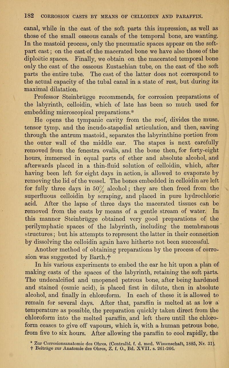 canal, while in the cast of the soft parts this impression, as well as those of the small osseous canals of the temporal bone, are wanting. In the mastoid process, only the pneumatic spaces appear on the soft- part cast; on the cast of the macerated bone we have also those of the diploetic spaces. Finally, we obtain on the macerated temporal bone only the cast of the osseous Eustachian tube, on the cast of the soft parts the entire tube. The cast of the latter does not correspond to the actual capacity of the tubal canal in a state of rest, but during its maximal dilatation. Professor Steinbriigge recommends, for corrosion preparations of the labyrinth, celloidin, which of late has been so much used for embedding microscopical preparations.* He opens the tympanic cavity from the roof, divides the muse, tensor tymp. and the incudo-stapedial articulation, and then, sawing through the antrum mastoid., separates the labyrinthine portion from the outer wall of the middle ear. The stapes is next carefully removed from the fenestra ovalis, and the bone then, for forty-eight hours, immersed in equal parts of ether and absolute alcohol, and afterwards placed in a thin-fluid solution of celloidin, v/hich, after having been left for eight days in action, is allowed to evaporate by removing the lid of the vessel. The bones embedded in celloidin are left for fully three days in 50% alcohol; they are then freed from the superfluous celloidin by scraping, and placed in pure hydrochloric acid. After the lapse of three days the macerated tissues can be removed from the casts by means of a gentle stream of water. In this manner Steinbriigge obtained very good preparations of the perilymphatic spaces of the labyrinth, including the membranous structures; but his attempts to represent the latter in their connection by dissolving the celloidin again have hitherto not been successful. Another method of obtaining preparations by the process of corro- sion was suggested by Earth.-f- In his various experiments to embed the ear he hit upon a plan of making casts of the spaces of the labyrinth, retaining the soft parts. The undecalcified and unopened petrous bone, after being hardened and stained (osmic acid), is placed first in dilute, then in absolute alcohol, and finally in chloroform. In each of these it is allowed to remain for several days. After that, paraffin is melted at as low a temperature as possible, the preparation quickly taken direct from the chloroform into the melted paraffin, and left there until the chloro- form ceases to give off vapours, which is, with a human petrous bone, from five to six hours. After allowing the paraffin to cool rapidly, the * Zur Corrosionsanatomie des Ohres. (Centralbl. f. d. med. Wissenschaft, 1885, Nr. 31). t Beitrage zur Anatomic des Ohres, Z. f. O., Bd. XVII. s. 261-266.