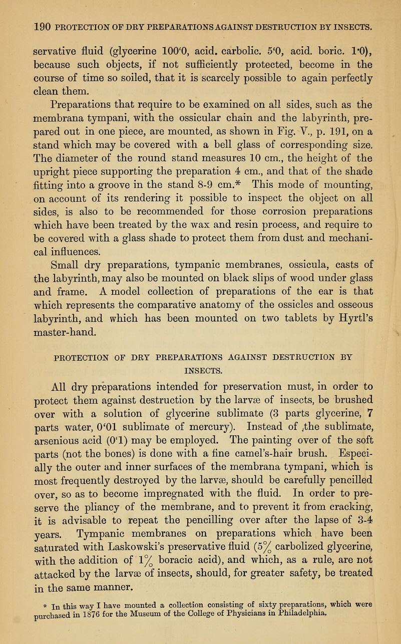 servative fluid (glycerine lOO'O, acid, carbolic. 5'0, acid, boric. I'O), because such objects, if not sufficiently protected, become in tlie course of time so soiled, that it is scarcely possible to again perfectly clean them. Preparations that require to be examined on all sides, such as the membrana tympani, with the ossicular chain and the labyrinth, pre- pared out in one piece, are mounted, as shown in Fig. V., p. 191, on a stand which may be covered with a bell glass of corresponding size. The diameter of the round stand measures 10 cm,, the height of the upright piece supporting the preparation 4 cm., and that of the shade fitting into a groove in the stand 8-9 cm.^ This mode of mounting, on account of its rendering it possible to inspect the object on all sides, is also to be recommended for those corrosion preparations which have been treated by the wax and resin process, and require to be covered with a glass shade to protect them from dust and mechani- cal influences. Small dry preparations, tympanic membranes, ossicula, casts of the labyrinth, may also be mounted on black slips of wood under glass and frame. A model collection of preparations of the ear is that which represents the comparative anatomy of the ossicles and osseous labyrinth, and which has been mounted on two tablets by Hyrtl's master-hand. PROTECTION OF DRY PREPARATIONS AGAINST DESTRUCTION BY INSECTS. All dry preparations intended for preservation must, in order to protect them against destruction by the larvae of insects, be brushed over with a solution of glycerine sublimate (3 parts glycerine, 7 parts water, O'Ol sublimate of mercury). Instead of jthe sublimate, arsenious acid (O'l) may be employed. The painting over of the soft parts (not the bones) is done with a fine camel's-hair brush. Especi- ally the outer and inner surfaces of the membrana tympani, which is most frequently destroyed by the larvse, should be carefully pencilled over, so as to become impregnated with the fluid. In order to pre- serve the pliancy of the membrane, and to prevent it from cracking, it is advisable to repeat the pencilling over after the lapse of 3-4 years. Tympanic membranes on preparations which have been saturated with Laskowski's preservative fluid (5% carbolized glycerine, with the addition of 1% boracic acid), and which, as a rule, are not attacked by the larvse of insects, should, for greater safety, be treated in the same manner. * In this way I have mounted a collection consisting of sixty preparations, which were purchased in 1876 for the Museum of the College of Physicians in Philadelphia.