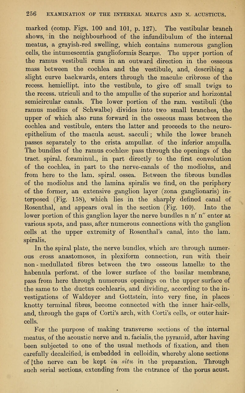 marked (comp. Figs. 100 and 101, p. 127). The vestibular branch shows, in the neighbourhood of the infundibulum of the internal meatus, a grayish-red swelling, which contains numerous ganglion cells, the intumescentia ganglioformis Scarpse. The upper portion of the ramus vestibuli runs in an outward direction in the osseous mass between the cochlea and the vestibule, and, describing a slight curve backwards, enters through the maculae cribrosse of the recess, hemiellipt. into the vestibule, to give off small twigs to the recess, utriculi and to the ampullae of the superior and horizontal semicircular canals. The lower portion of the ram. vestibuli (the ramus medius of Schwalbe) divides into two small branches, the upper of which also runs forward in the osseous mass between the cochlea and vestibule, enters the latter and proceeds to the neuro- epithelium of the macula acust. sacculi; while the lower branch passes separately to the crista ampullar, of the inferior ampulla. The bundles of the ramus cochleae pass through the openings of the tract, spiral, foraminul., in part directly to the first convolution of the cochlea, in part to the nerve-canals of the modiolus, and from here to the lam. spiral, ossea. Between the fibrous bundles of the modiolus and the lamina spiralis we find, on the periphery of the former, an extensive ganglion layer (zona ganglionaris) in- terposed (Fig. 158), which lies in the sharply defined canal of Rosenthal, and appears oval in the section (Fig. 160). Into the lower portion of this ganglion layer the nerve bundles n n' n enter at various spots, and pass, after numerous connections with the ganglion cells at the upper extremity of Rosenthal's canal, into the lam. spiralis. In the spiral plate, the nerve bundles, which are through numer- ous cross anastomoses, in plexiform connection, run with their non - meduUated fibres between the two osseous lamellsG to the habenula perforat. of the lower surface of the basilar membrane, pass from here through numerous openings on the upper surface of the same to the ductus cochlearis, and dividing, according to the in- vestigations of Waldeyer and Gottstein, into very fine, in places ' knotty terminal fibres, become connected with the inner hair-cells, and, through the gaps of Corti's arch, with Corti's cells, or outer hair- cells. For the purpose of making transverse sections of the internal meatus, of the acoustic nerve and n. facialis, the pyramid, after having been subjected to one of the usual methods of fixation, and then carefully decalcified, is embedded in celloidin, whereby alone sections of [the nerve can be kept in situ in the preparation. Through such serial sections, extending from the entrance of the porus acust.