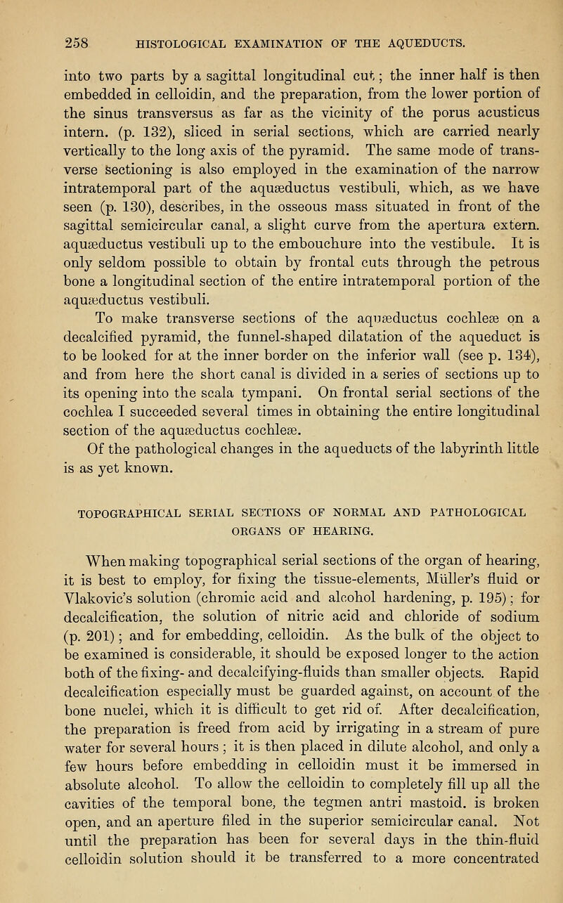 into two parts by a sagittal longitudinal cut; the inner half is then embedded in celloidin, and the preparation, from the lower portion of the sinus transversus as far as the vicinity of the porus acusticus intern, (p. 132), sliced in serial sections, which are carried nearly vertically to the long axis of the pyramid. The same mode of trans- verse sectioning is also employed in the examination of the narrow intratemporal part of the aquseductus vestibuli, which, as we have seen (p. 130), describes, in the osseous mass situated in front of the sagittal semicircular canal, a slight curve from the apertura extern, aquseductus vestibuli up to the embouchure into the vestibule. It is only seldom possible to obtain by frontal cuts through the petrous bone a longitudinal section of the entire intratemporal portion of the aquseductus vestibuli. To make transverse sections of the aquseductus cochlear on a decalcified pyramid, the funnel-shaped dilatation of the aqueduct is to be looked for at the inner border on the inferior wall (see p. 134), and from here the short canal is divided in a series of sections up to its opening into the scala tympani. On frontal serial sections of the cochlea I succeeded several times in obtaining the entire longitudinal section of the aquseductus cochlese. Of the pathological changes in the aqueducts of the labyrinth little is as yet known. TOPOGRAPHICAL SERIAL SECTIONS OF NORMAL AND PATHOLOGICAL ORGANS OF HEARING. When making topographical serial sections of the organ of hearing, it is best to employ, for fixing the tissue-elements, Miiller's fluid or yiakovic's solution (chromic acid and alcohol hardening, p. 195); for decalcification, the solution of nitric acid and chloride of sodium (p. 201); and for embedding, celloidin. As the bulk of the object to be examined is considerable, it should be exposed longer to the action both of the fixing- and decalcifying-fluids than smaller objects. Kapid decalcification especially must be guarded against, on account of the bone nuclei, which it is difficult to get rid of After decalcification, the preparation is freed from acid by irrigating in a stream of pure water for several hours ; it is then placed in dilute alcohol, and only a few hours before embedding in celloidin must it be immersed in absolute alcohol. To allow the celloidin to completely fill up all the cavities of the temporal bone, the tegmen antri mastoid, is broken open, and an aperture filed in the superior semicircular canal. Not until the preparation has been for several days in the thin-fluid celloidin solution should it be transferred to a more concentrated