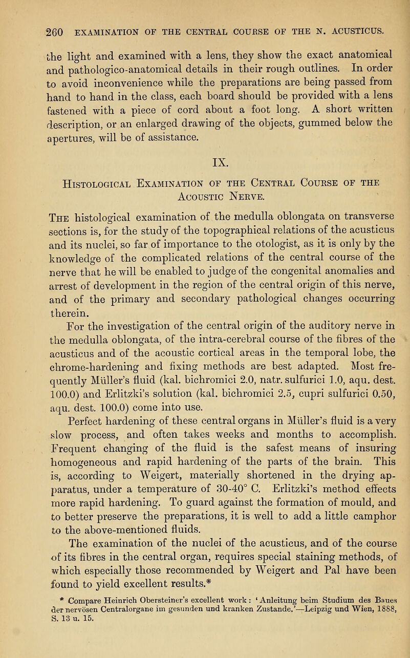the light and examined with a lens, they show the exact anatomical and pathologico-anatomical details in their rough outlines. In order to avoid inconvenience while the preparations are being passed from hand to hand in the class, each board should be provided with a lens fastened with a piece of cord about a foot long. A short written description, or an enlarged drawing of the objects, gummed below the apertures, will be of assistance. IX. Histological Examination of the Centkal Course of the Acoustic Nerve. The histological examination of the medulla oblongata on transverse sections is, for the study of the topographical relations of the acusticus and its nuclei, so far of importance to the otologist, as it is only by the knowledge of the complicated relations of the central course of the nerve that he will be enabled to judge of the congenital anomalies and arrest of development in the region of the central origin of this nerve, and of the primary and secondary pathological changes occurring therein. For the investigation of the central origin of the auditory nerve in the medulla oblongata, of the intra-cerebral course of the fibres of the acusticus and of the acoustic cortical areas in the temporal lobe, the chrome-hardening and fixing methods are best adapted. Most fre- quently Miiller's fluid (kal. bichromici 2.0, natr. sulfurici 1.0, aqu, dest. 100.0) and Erlitzki's solution (kal. bichromici 2,5^ cupri sulfurici 0.50, aqu. dest. 100.0) come into use. Perfect hardening of these central organs in Miiller's fluid is a very slow process, and often takes weeks and months to accomplish. Frequent changing of the fluid is the safest means of insuring homogeneous and rapid hardening of the parts of the brain. This is, according to Weigert, materially shortened in the drying ap- paratus, under a temperature of 30-40° C. Erlitzki's method effects more rapid hardening. To guard against the formation of mould, and to better preserve the preparations, it is well to add a little camphor to the above-mentioned fluids. The examination of the nuclei of the acusticus, and of the course of its fibres in the central organ, requires special staining methods, of which especially those recommended by Weigert and Pal have been found to yield excellent results.* * Compare Heinrich Obersteiner's excellent work: ' Anleitung beim Studium des Baues dernervosen Centralorgane im gesunden und kranken Zustande.'—Leipzig und Wien, 1888, S. 13 u. 15.