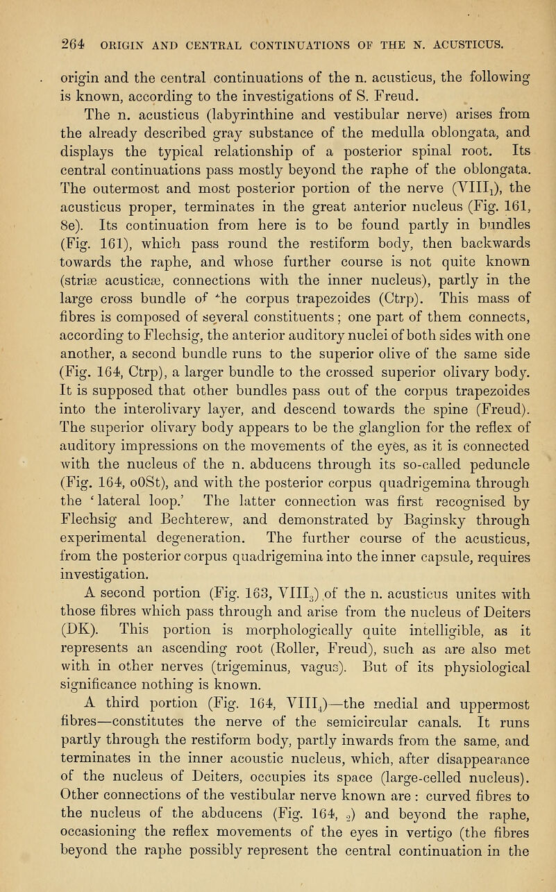 origin and the central continuations of the n. acusticus, the following is known, according to the investigations of S. Freud. The n. acusticus (labyrinthine and vestibular nerve) arises from the already described gray substance of the medulla oblongata, and displays the typical relationship of a posterior spinal root. Its central continuations pass mostly beyond the raphe of the oblongata. The outermost and most posterior portion of the nerve (Villi), the acusticus proper, terminates in the great anterior nucleus (Fig. 161, 8e). Its continuation from here is to be found partly in bundles (Fig. 161), which pass round the restiform body, then backwards towards the raphe, and whose further course is not quite known (striae acusticse, connections with the inner nucleus), partly in the large cross bundle of *he corpus trapezoides (Ctrp). This mass of fibres is composed of several constituents; one part of them connects, according to Flechsig, the anterior auditory nuclei of both sides with one another, a second bundle runs to the superior olive of the same side (Fig. 164, Ctrp), a larger bundle to the crossed superior olivary body. It is supposed that other bundles pass out of the corpus trapezoides into the interolivary layer, and descend towards the spine (Freud). The superior olivary body appears to be the glanglion for the reflex of auditory impressions on the movements of the eyes, as it is connected with the nucleus of the n. abducens through its so-called peduncle (Fig. 164, oOSt), and with the posterior corpus quadrigemina through the ' lateral loop.' The latter connection was first recognised by Flechsig and Bechterew, and demonstrated by Baginsky through experimental degeneration. The further course of the acusticus, from the posterior corpus quadrigemina into the inner capsule, requires investigation. A second portion (Fig. 163, VIIL) of the n. acusticus unites with those fibres which pass through and arise from the nucleus of Deiters (DK). This portion is morphologically quite intelligible, as it represents an ascending root (Roller, Freud), such as are also met with in other nerves (trigeminus, vagus). But of its physiological significance nothing is known. A third portion (Fig. 164, VIII^)—the medial and uppermost fibres—constitutes the nerve of the semicircular canals. It runs partly through the restiform body, partly inwards from the same, and terminates in the inner acoustic nucleus, which, after disappearance of the nucleus of Deiters, occupies its space (large-celled nucleus). Other connections of the vestibular nerve known are : curved fibres to the nucleus of the abducens (Fig. 164, o) and beyond the raphe, occasioning the reflex movements of the eyes in vertigo (the fibres beyond the raphe possibly represent the central continuation in the