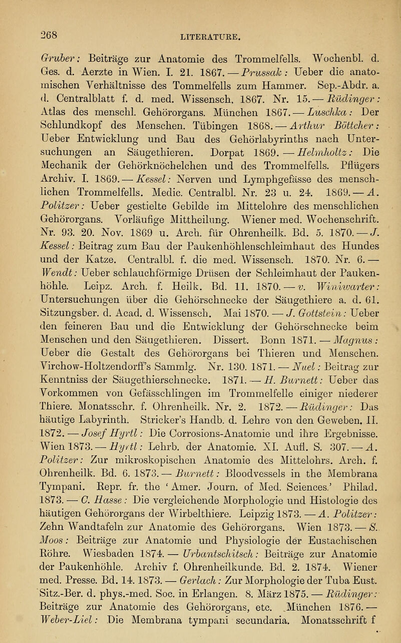 Gruher: Beitrage zur Anatomie des Trommelfells. Woclienbl. d. Ges. d. Aerzte in Wien. I. 21. 1867.—Prussak : Ueber die anato- mischen Verhaltnisse des Tommelfells zum Hammer. Sep.-Abdr. a. (1. Centralblatt f. d. med. Wissensch, 1867. Nr. 15.— Rudinger: Atlas des menschl. Gehororgans. Mllnchen 1867. — Luschka: Der Schlundkopf des Menschen. Tubingen 1868. — Arthur Bottcher : Ueber Entwicklung und Bau des Gehorlabyrinths nach Unter- suchimgen an Saugethieren. Dorpat 1869.—HelmhoUz: Die Mechanik der Gehorknochelchen und des Trommelfells. Pfiiigers ArcMv. I, 1869. — Kessel: Nerven und Lymphgefasse des mensch- lichen Trommelfells. Medic. Centralbl. Nr. 23 u. 24. 1869. —J.. Politzer: Ueber gestielte Gebilde im Mittelohre des menschlichen Gehororgans. Vorlaufige Mittheilung. Wiener med. Wochenschrift. Nr. 93. 20. Nov. 1869 u. Arch, fur Ohrenheilk. Bd. 5. 1870. — /. Kessel: Beitrag zum Bau der Paukenhohlenschleimhaut des Hundes und der Katze. Centralbl. f. die med. Wissensch. 1870. Nr. 6. — Wendt: Ueber schlauchformige Driisen der Schleimhaut der Pauken- hohle. Leipz. Arch, f Heilk. Bd. 11. 1870. — v. Winiiuarter: Untersuchungen iiber die Gehorschnecke der Saugethiere a. d. 61. Sitzungsber. d. Acad. d. Wissensch. Mai 1870. — J. Gottstein: Ueber den feineren Bau und die Entwicklung der Gehorschnecke beim Menschen und den Saugethieren. Dissert. Bonn 1871. — Magnus : Ueber die Gestalt des Gehororgans bei Thieren und Menschen. Yirchow-Holtzendorff's Sammlg. Nr. 130. 1871. — Nuel: Beitrao' zar Kenntniss der Saugethierschnecke. 1871. — H. Burnett: Ueber das Vorkommen von Gefasschlingen im Trommelfelle einiger niederer Thiere. Monatsschr. f. Ohrenheilk. Nr. 2. 1872.—Rudinger: Das hautige Labyrinth. Strieker's Handb. d. Lehre von den Geweben. II. 1872. — Josef Hyrtl: Die Corrosions-Anatomie und ihre Ergebnisse. Wien 1873. —if2//^Z: Lehrb. der Anatomie. XI. Aufl. S. 307. —J.. Politzer: Zur mikroskopischen Anatomie des Mittelohrs. Arch. f. Ohrenheilk. Bd. 6. 1873. — Burnett: Bloodvessels in the Membrana Tympani. Kepr. fr. the ' Amer. Journ. of Med. Sciences.' Philad. 1873. — C. Basse : Die vergleichende Morphologic und Histologic des hautigen Gehororgans der Wirbelthiere. Leipzig 1873. —A. Politzer: Zehn Wandtafeln zur Anatomie des Gehororgans. Wien 1873. — *S'.. Moos: Beitrage zur Anatomie und Physiologie der Eustachischen Rohre. Wiesbaden 1874.— Urbantschitsch: Beitrage zur Anatomie der Paukenhohle. Archiv f. Ohrenheilkunde. Bd. 2. 1874. Wiener med. Presse. Bd. 14.1873. — Gerlach: Zur Morphologic der Tuba Eust. Sitz.-Ber. d. phys.-med. Soc. in Erlangen. 8. Marz 1875. — Rudinger: Beitrage zur Anatomie des Gehororgans, etc. .Mllnchen 1876. ■— Weher-Liel: Die Membrana tympani secundaria. Monatsschrift f