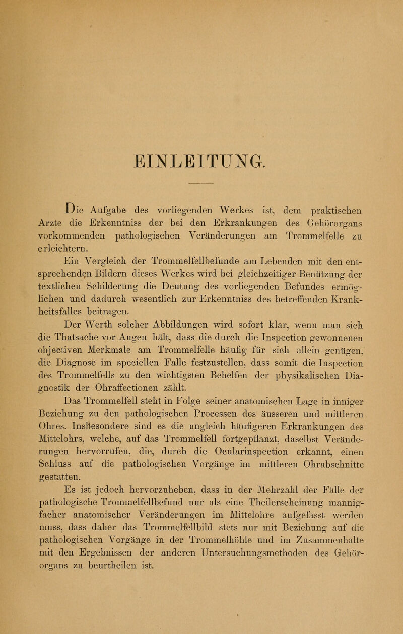 EmLEITUNG. Uie Aufgabe des vorliegenden Werkes ist, dem praktischen Arzte die Erkenntniss der bei den Erkrankungen des Gehörorgans vorkommenden pathologischen Veränderungen am Trommelfelle zu erleichtern. Ein Vergleich der Trommelfellbefunde am Lebenden mit den ent- sprechenden Bildern dieses Werkes wird bei gleichzeitiger Benützung der textlichen Schilderung die Deutung des vorliegenden Befundes ermöo-- lichen und dadurch wesentlich zur Erkenntniss des betreffenden Krank- heitsfalles beitragen. Der Werth solcher Abbildungen wird sofort klar, wenn man sich die Thatsache vor Augen hält, dass die durch die Inspection gewonnenen objectiven Merkmale am Trommelfelle häufig für sich allein genügen. die Diagnose im speciellen Falle festzustellen, dass somit die Inspection des Trommelfells zu den wichtigsten Behelfen der phj'sikalischen Dia- gnostik der Ohraffectionen zählt. Das Trommelfell steht in Folge seiner anatomischen Lage in inniger Beziehung zu den pathologischen Processen des äusseren und mittleren Ohres. Insbesondere sind es die ungleich häufigeren Erkrankungen des Mittelohrs, welche, auf das Trommelfell fortgepflanzt, daselbst Verände- rungen hervorrufen, die, durch die Ocularinspection erkannt, einen Schluss auf die pathologischen Vorgänge im mittleren Ohrabschnitte gestatten. Es ist jedoch hervorzuheben, dass in der Mehrzahl der Fälle der pathologische Trommelfellbefund nur als eine Theilerscheinung mannig- facher anatomischer Veränderungen im Mittelohre aufgefasst werden nmss, dass daher das Trommelfellbild stets nur mit Beziehung auf die pathologischen Vorgänge in der Trommelhöhle und im Zusammenhalte mit den Ergebnissen der anderen Untersuchungsmethoden des Gehör- organs zu beurtheilen ist.