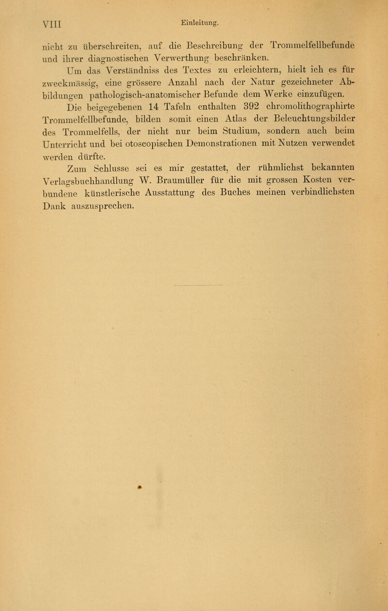 nicht zu überschreiten, auf die Beschreibung der Trommelfellbefunde und ihrer diagnostischen Verwerthung beschränken. Um das Verständniss des Textes zu erleichtern, hielt ich es für zweckmässig, eine grössere Anzahl nach der Natur gezeichneter Ab- bildungen pathologisch-anatomischer Befunde dem Werke einzufügen. Die beigegebenen 14 Tafeln enthalten 392 chromolithographirte Trommelfellbefunde, bilden somit einen Atlas der Beleuchtungsbilder des Trommelfells, der nicht nur beim Studium, sondern auch beim Unterricht und bei otoscopischen Demonstrationen mit Nutzen verwendet werden dürfte. Zum Schlüsse sei es mir gestattet, der rühmlichst bekannten Verlao-sbuchhandlung W. Braumüller für die mit grossen Kosten ver- bundene künstlerische Ausstattung des Buches meinen verbindlichsten Dank auszusprechen.