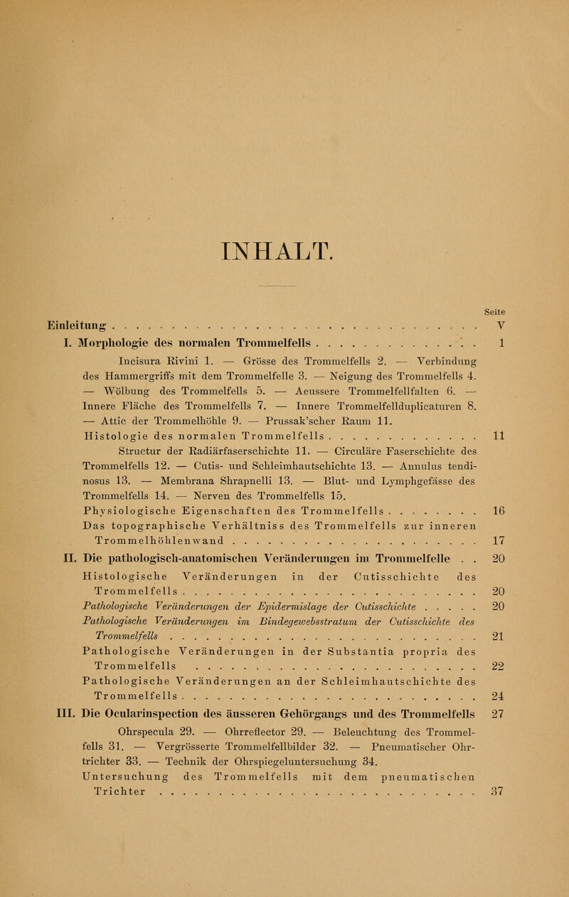 INHALT. Seite Einleitung V I. Morphologie des normalen Trommelfells . . 1 Incisura Eivini 1. — Grösse des Trommelfells 2. — Verbindung des Hammergriffs mit dem Trommelfelle 3. •— Neigung des Trommelfells 4. — Wölbung des Trommelfells 5. — Aeussere Trommelfell falten 6. — Innere Fläche des Trommelfells 7. — Innere Trommelfellduplicaturen 8. — Attic der Trommelhöhle 9. — Prussak'scher Eaum 11. Histologie des normalen Trommelfells 11 Structur der Eadiärfaserschichte 11. — Circuläre Faserschichte des Trommelfells 12. — Cutis- und Schleimhautschichte 13. — Annulus tendi- nosus 13. — Membrana Shrapnelli 13. — Blut- und Lymphgefässe des Trommelfells 14. — Nerven des Trommelfells 15. Physiologische Eigenschaften des Trommelfells 16 Das topographische Verhältniss des Trommelfells zur inneren Trommelhöhlenwand . 17 II. Die pathologisch-anatomischen Veränderungen im Trommelfelle . . 20 Histologische Veränderungen in der Cutisschicht e des Trommelfells 20 Pathologische Veränderungen der Epidermislage der Cutisschichte 20 Pathologische Veränderungen im Bindegeioebsstratum der Cutisschichte des Trommelfells 21 Pathologische Veränderungen in der Substantia propria des Trommelfells , 22 Pathologische Veränderungen an der Schleimhautschichte des Trommelfells 24 III. Die Ocularinspection des äusseren Gehörgangs und des Trommelfells 27 Ohrspecula 29. — Ohrreflector 29. — Beleuchtung des Trommel- fells 31. — Vergrösserte Trommelfellbilder 32. — Pneumatischer Ohr- trichter 33. — Technik der Ohrspiegeluntersuchung 34. Untersuchung des Trommelfells mit dem pneumatischen Trichter 37