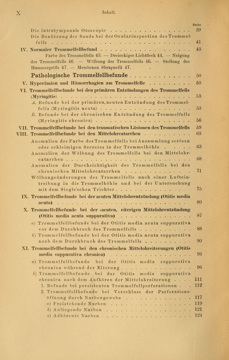 Seite Die intratvmpanale Otoscopie 39 Die Benützung der Sonde bei der Ocularinspection des Trommel- fells 41 IV. Xormalei' Tronimelfellbefund 43 Farbe des Trommelfells 43. — Dreieckiger Liclitfleck 44. — Neigung des Trommelfells 46. — Wölbung des Trommelfells 46. — Stellung des Hammergrift's 47. — Membrana Shrapnelli 47. Pathologische Trommelfellbefunde 50 V. Hji)erämien und Hämorrhagien am Trommelfelle 50 N'I. Trommelfellbefunde bei den i)rimären Entzündungen des Trommelfells (Myrlngitis) 53 A. Befunde bei der primären, acuten Entzündung des Trommel- fells (Myringitis acuta) 53 B. Befunde bei der chronischen Entzündung des Trommelfells (Myringitis chronica) 56 ^11. Trommelfellbefxmde bei den traumatischen Läsionen des Trommelfells 59 VIII. Trommelfellbefunde bei den Mittelohrcatarrhen 63 Anomalien derFarbe des Trommelfells bei Ansammlung serösen oder schleimigen Secretes in der Trommelhöhle ..... 63 Anomalien der Wölbung des Trommelfells bei den Mittelohr- catarrhen 68 Anomalien der Durchsichtigkeit des Trommelfells bei den chronischen Mittelohrcatarrhen 71 Wölbungsändernngen des Trommelfells nach einer Luftein- treibung in die Trommelhöhle und bei der Untersuchung mit dem Siegle'schen Trichter ■ 75 IX. Trommelfellbefunde bei der acuten Mittelohrentzündung (Otitis media acuta) 80 X. Trommelfellbefunde bei der «acuten, eiterigen Mittelohrentzündung (Otitis media acuta suj>purativa) 87 a) Trommelfellbefunde bei der Otitis media acuta suppurativa vor dem Durchbruch des Trommelfells 88 b) Trommelfellbefunde bei der Otitis media acuta suppurativa nach dem Durchbruch des Trommelfells 90 XI. Trommelfellbefunde bei den chronischen Mittelohi-eiterungen (Otitis media supiuirativa chronica) 96 o) Trommelfe 11 befunde bei der Otitis media suppurativa c h r 0 n i c a \v ä h r e n d d e r E i t e r u n g 96 b) Tromraelfcllbefunde bei der Otitis media suppurativa chronica nach dem Aufhören der Mittelohreiterung .... 111 1. Befunde bei persistenten Trommelfellperforationen . . . 112 2. Trommelfellbefundo bei Verschluss der Perforations- öffnung durch Narbengewebe 117 rt) Freistehende Narben 119 b) Anliegende Narben 121 c) Ad hären te Narben 124