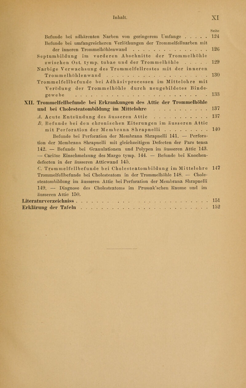 Seite Befunde bei adhärenten Narben von geringerem Umfange 124 Befunde bei umfangreicheren Verlüthungen der Trommelfellnarben mit der inneren Trommelhühlenwand 126 Septumbildung im vorderen Abschnitte der Trommelhöhle zwischen Ost. tymp. tubae und der Trommelhöhle 129 Narbige Verwachsung des Troramelfellrestes mit der inneren Trommelhühlenwand . . 130 Trommelfellbefunde bei Adhäsivprocessen im Mittelohre mit Verödung der Trommelhöhle durch neugebildetes Binde- gewebe 133 XII. Trominelfellbefunde bei Erkrankungen des Attic der Trommelhöhle luid bei Cholesteatombildiing im Mittelohre 137 ^4. Acute Entzündung des äusseren Attic 137 B. Befunde bei den chronischen Eiterungen im äusseren Attic mit Perforation der Membrana Shrapnelli 140 Befunde bei Perforation der Membrana Shrapnelli 141. — Perfora- tion der Membrana Shrapnelli mit gleichzeitigen Defecten der Pars tensa 142. — Befunde bei Granulationen und Polypen im äusseren Attic 143. — Cariöse Einschmelzung des Margo tymp. 144. — Befunde bei Knochen- defecten in der äusseren Atticwand 145. C. Trommelfellbefunde bei Cholesteatombildung im Mittelohre 147 Trommelfellbefunde bei Cholesteatom in der Trommelhöhle 148. — Chole- steatombildung im äusseren Attic bei Perforation der Membrana Shrapnelli 149. — Diagnose des Cholesteatoms im Prussak'schen Eaume und im äusseren Attic 150. Literaturverzeichniss 151 Erklärung der Tafeln 152