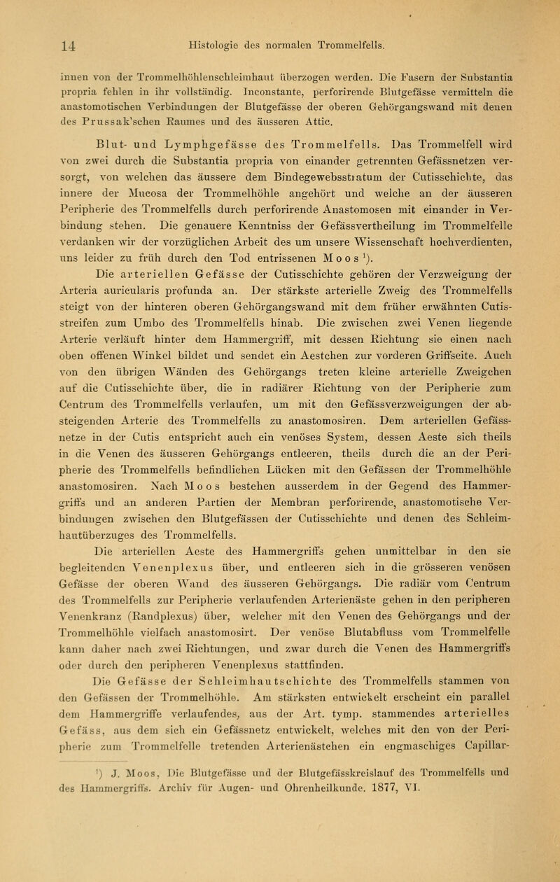 innen von der Trommelhölilensclileimhant überzogen werden. Die Fasern der Substantia propria fehlen in ihr vollständig. Inconstante, perforirende Blutgefässe vermitteln die anastomotischen A^'erbindangen der Blutgefässe der oberen Gehörgangswand mit denen des Prussak'schen Eanmes und des äusseren Attic. Blut- und Lymphgefässe des Trommelfells. Das Trommelfell wird von zwei durch die Substantia propria von einander getrennten Gefässnetzen ver- sorgt, von welchen das äussere dem Bindegewebsstiatum der Cutisschichte, das innere der Mucosa der Trommelhöhle angehört und welche an der äusseren Peripherie des Trommelfells durch perforirende Anastomosen mit einander in Ver- bindung stehen. Die genauere Kenntniss der Gefässvertheilung im Trommelfelle verdanken wir der vorzüglichen Arbeit des um unsere Wissenschaft hochverdienten, uns leider zu früh durch den Tod entrissenen Moos*). Die arteriellen Gefässe der Cutisschichte gehören der Verzweigung der Arteria auricularis profunda an. Der stärkste arterielle Zweig des Trommelfells steigt von der hinteren oberen Gehörgangswand mit dem früher erwähnten Cutis- streifen zum Umbo des Trommelfells hinab. Die zwischen zwei Venen liegende Arterie verläuft hinter dem Hammergriff, mit dessen Richtung sie einen nach oben offenen Winkel bildet und sendet ein Aestchen zur vorderen Griffseite. Auch von den übrigen Wänden des Gehörgangs treten kleine arterielle Zweigchen auf die Cutisschichte über, die in radiärer Richtung von der Peripherie zum Centrum des Trommelfells verlaufen, um mit den Gefässverzweigungen der ab- steigenden Arterie des Trommelfells zu anastomosiren. Dem arteriellen Gefäss- netze in der Cutis entspricht auch ein venöses System, dessen Aeste sich theils in die Venen des äusseren Gehörgangs entleeren, theils durch die an der Peri- pherie des Trommelfells befindlichen Lücken mit den Gefässen der Trommelhöhle anastomosiren. Nach Moos bestehen ausserdem in der Gegend des Hammer- griffs und an anderen Partien der Membran perforirende, anastomotische Ver- bindungen zwischen den Blutgefässen der Cutisschichte und denen des Schleim- hautüberzuges des Trommelfells. Die arteriellen Aeste des Hammergriffs gehen unmittelbar in den sie begleitenden Venenplexus über, und entleeren sich in die grösseren venösen Gefässe der oberen Wand des äusseren Gehörgangs. Die radiär vom Centrum des Trommelfells zur Peripherie verlaufenden Arterienäste gehen in den peripheren Venenkranz (Randplexus) über, welcher mit den Venen des Gehörgangs und der Ti'ommelhöhle vielfach anastomosirt. Der venöse Blutabfluss vom Trommelfelle kann daher nach zwei Richtungen, und zwar durch die Venen des Hammergriffs oder durch den peripheren Venenplexus stattfinden. Die Gefässe der Schleimhautschichte des Trommelfells stammen von den Gefässen der Trommelhöhle. Am stärksten entwickelt erscheint ein parallel dem Hammergriffe verlaufendes, aus der Art. tymp. stammendes arterielles Gefäss, aus dem sich ein Gefässnetz entwickelt, welches mit den von der Peri- pherie zum Trommelfelle tretenden Arterienästchen ein engmaschiges Cfipillar- ') J. Moos, Die Blutgefässe und der Blutgefässkreislauf des Trommelfells und des Hammergriffs. Archiv für Augen- und Ohrenheilkunde. 1877, VI.
