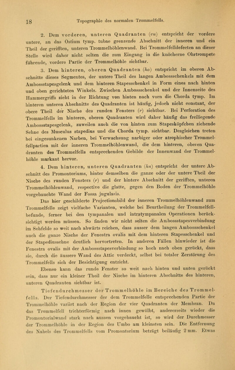 2. Dem vorderen, unteren Quadranten {vu) entspricht der vordere untere, an das Ostium tymp. tubae grenzende Abschnitt der inneren und ein Theil der gerifften, unteren Trommelhöhlenwand. Bei Trommelfelldefecten an dieser Stelle wird daher nicht selten die zum Eingang in die knöcherne Ohrtrompete führende, vordere Partie der Trommelhöhle sichtbar. 3. Dem hinteren, oberen Quadranten {ho) entspricht im oberen Ab- schnitte dieses Segmentes, der untere Theil des langen Ambossschenkels mit dem Ambossstapesgelenk und dem hinteren Stapesschenkel in Form eines nach hinten und oben gerichteten Winkels. Zwischen Ambossschenkel und der Innenseite des Hammergriffs zieht in der Richtung von hinten nach vorn die Chorda tymp. Im hinteren unteren Abschnitte des Quadranten ist häufig, jedoch nicht constant, der obere Theil der Nische des runden Fensters (r) sichtbar. Bei Perforation des Ti-ommelfells im hinteren, oberen Quadranten wird daher häufig das freiliegende Ambossstapesgelenk, zuweilen auch die von hinten zum Stapesköpfchen ziehende Sehne des Musculus stapedius und die Chorda tymp. sichtbar. Desgleichen treten bei eingesunkenen Narben, bei Verwachsung narbiger oder atrophischer Trommel- fellpartien mit der inneren Trommelhöhlenwand, die dem hinteren, oberen Qua- dranten des Trommelfells entsprechenden Gebilde der Innenwand der Trommel- höhle markant hervor. 4. Dem hinteren, unteren Quadranten {hu) entspricht der untere Ab- schnitt des Promontoriums, hinter demselben die ganze oder der untere Theil der Nische des runden Fensters {r) und der hintere Abschnitt der gerifften, unteren Trommelhöhlenwand, respective die glatte, gegen den Boden der Trommelhöhle vorgebauchte Wand der Fossa jugulaiis. Das hier geschilderte Projectionsbild der inneren Trommelhöhlenwand zum Trommelfelle zeigt vielfache Varianten, welche bei Beurtheilung der Trommelfell- befunde ferner bei den tympanalen und intratympanalen Operationen berück- sichtigt werden müssen. So finden wir nicht selten die Ambossstapesverbindung im Sehfelde so weit nach abwärts reichen, dass ausser dem langen Ambossschenkel auch die ganze Nische der Fenestra ovalis mit dem hinteren Stapesschenkel und der Stapediussehne deutlich hervortreten. In anderen Fällen hinwieder ist die Fenestra ovalis mit der Ambossstapesverbindung so hoch nach oben gerückt, dass sie, durch die äussere Wand des Attic verdeckt, selbst bei totaler Zerstörung des Trommelfells sich der Besichtigung entzieht. Ebenso kann das runde Fenster so weit nach hinten und unten gerückt sein, dass nur ein kleiner Theil der Nische im hinteren Abschnitte des hinteren, unteren Quadranten sichtbar ist. Tiefendurchmesser der Trommelhöhle im Bereiche des Trommel- fells. Der Tiefendurchmesser der dem Trommelfelle entsprechenden Partie der Trommelhöhle variirt nach der Region der vier Quadranten der Membran. Da das Trommelfell trichterförmig nach innen gewölbt, andererseits wieder die Promontorialwand stark nach aussen vorgebaucht ist, so wird der Durchmesser der Trommelhöhle in der Region des Umbo am kleinsten sein. Die Entfernung des Nabels des Trommelfells vom Promontorium beträgt beiläufig 2 mm. Etwas