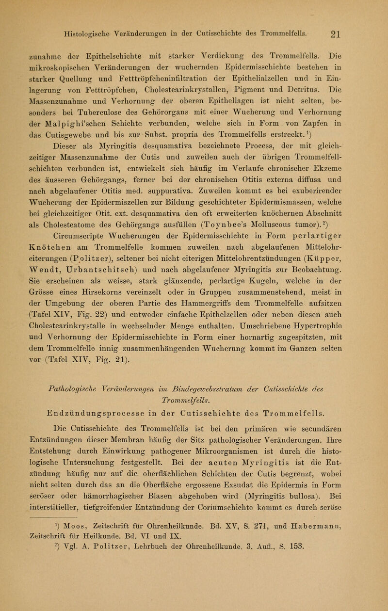 zunähme der Epithelschichte mit starker Verdickung des Trommelfells. Die mikroskopischen Veränderungen der wuchernden Epidermisschichte bestehen in starker Quellung und Fetttröpfcheninfiltration der Epithelialzeilen und in Ein- lagerung von Fetttröpfchen, Cholestearinkrystallen, Pigment und Detritus. Die Massenzunahme und Verhornung der oberen Epithellagen ist nicht selten, be- sonders bei Tuberculose des Gehörorgans mit einer Wucherung und Verhornung der Malpighi'schen Schichte verbunden, welche sich in Form von Zapfen in das Cutisgewebe und bis zur Subst. propria des Trommelfells erstreckt. ^) Dieser als Myringitis desquamativa bezeichnete Process, der mit gleich- zeitiger Massenzunahme der Cutis und zuweilen auch der übrigen Trommelfell- schichten verbunden ist, entwickelt sich häufig im Verlaufe chronischer Ekzeme des äusseren G-ehörgangs, ferner bei der chronischen Otitis externa diffusa und nach abgelaufener Otitis med. suppurativa. Zuweilen kommt es bei exuberirender Wucherung der Epidermiszellen zur Bildung geschichteter Epidermismassen, welche bei gleichzeitiger Otit. ext. desquamativa den oft erweiterten knöchernen Abschnitt als Cholesteatome des Gehörgangs ausfüllen (Toynbee's Molluscous tumor).^) Circumscripte Wucherungen der Epidermisschichte in Form perl artiger Knötchen am Trommelfelle kommen zuweilen nach abgelaufenen Mittelohr- eiterungen (Politzer), seltener bei nicht eiterigen Mittelohrentzündungen (Küpper, Wendt, Urbantschitseh) und nach abgelaufener Myringitis zur Beobachtung. Sie erscheinen als weisse, stark glänzende, perlartige Kugeln, welche in der Grösse eines Hirsekorns vereinzelt oder in Gruppen zusammenstehend, meist in der Umgebung der oberen Partie des Hammergriffs dem Trommelfelle aufsitzen (Tafel XIV, Fig. 22) und entweder einfache Epithelzellen oder neben diesen auch Cholestearinkrystalle in wechselnder Menge enthalten. Umschriebene Hypertrophie und Verhornung der Epidermisschichte in Form einer hornartig zugespitzten, mit dem Trommelfelle innig zusammenhängenden Wucherung kommt im Ganzen selten vor (Tafel XIV, Fig. 21). Pathologische Veränderungen im Bindegewebsstratum der Catisschichte des Trommelfells. Endzündungsprocesse in der Cutisschichte des Trommelfells. Die Cutisschichte des Trommelfells ist bei den primären wie secundären Entzündungen dieser Membran häufig der Sitz pathologischer Veränderungen. Ihre Entstehung durch Einwirkung pathogener Mikroorganismen ist durch die histo- logische Untersuchung festgestellt. Bei der acuten Myringitis ist die Ent- zündung häufig nur auf die oberflächlichen Schichten der Cutis begrenzt, wobei nicht selten durch das an die Oberfläche ergossene Exsudat die Epidermis in Form seröser oder hämorrhagischer Blasen abgehoben wird (Myringitis bu.llosa). Bei interstitieller, tiefgreifender Entzündung der Coriumschichte kommt es durch seröse ^) Moos, Zeitschrift für Ohrenheilkunde. Bd. XV, S. 271, und Habermann, Zeitschrift für Heilkunde. Bd. VI und IX. ■-) Vgl. A. Politzer, Lehrbuch der Ohrenheilkunde. 3. Aufl., S. 153.