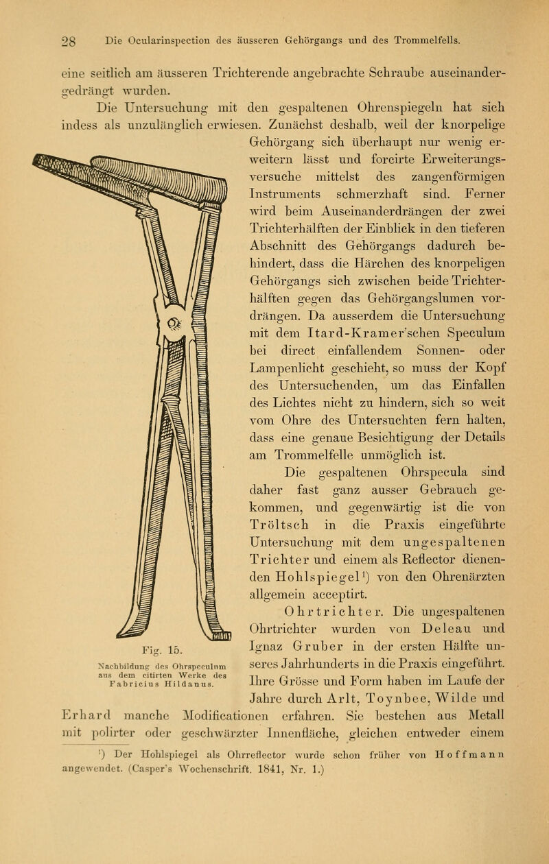 eine seitlich am äusseren Trichterende angebrachte Schraube auseinander- gedrängt Avurden. Die Untersuchung mit den gespaltenen Ohrenspiegeln hat sich indess als unzulänglich erwiesen. Zunächst deshalb, weil der knorpelige Gehörgang sich überhaupt nur wenig er- weitern lässt und forcirte Erweiterungs- versuche mittelst des zangenförmigen Instruments schmerzhaft sind. Ferner wird beim Auseinanderdrängen der zwei Trichterhälften der Einblick in den tieferen Abschnitt des Grehörgangs dadurch be- hindert, dass die Härchen des knorpeligen Gehörgangs sich zwischen beide Trichter- hälften gegen das Gehörgangslumen vor- drängen. Da ausserdem die Untersuchung mit dem Itard-Kramer'schen Speculum bei direct einfallendem Sonnen- oder Lampenlicht geschieht, so muss der Kopf des Untersuchenden, um das Einfallen des Lichtes nicht zu hindern, sich so weit vom Ohre des Untersuchten fern halten, dass eine genaue Besichtigung der Details am Trommelfelle unmöglich ist. Die gespaltenen Ohrspecula sind daher fast ganz ausser Gebrauch ge- kommen, und gegenwärtig ist die von Tröltsch in die Praxis eingeführte Untersuchung mit dem ungespaltenen Trichter und einem als Reflector dienen- den Hohlspiegel^) von den Ohrenärzten allgemein acceptirt. 0 h r t r i c h t e r. Die ungespaltenen Ohrtrichter wurden von Deleau und Ignaz Grub er in der ersten Hälfte un- seres Jahrhunderts in die Praxis eingeführt. Ihre Grösse und Form haben im Laufe der Jahre durch Arlt, Toynbee, Wilde und Erhard manche Modificationcn erfahren. Sie bestehen aus Metall mit polirter oder geschwärzter Innenfläche, gleichen entweder einem ') Der Hohlspiegel als Olirreflector wurde schon früher von Hoffmann angewendet. (Casper's Wochenschrift. 1841, Nr. 1.) Nachbildung des Ohrspeculnm ans dem citirten Werke des Fabriciu.s Hildanus.