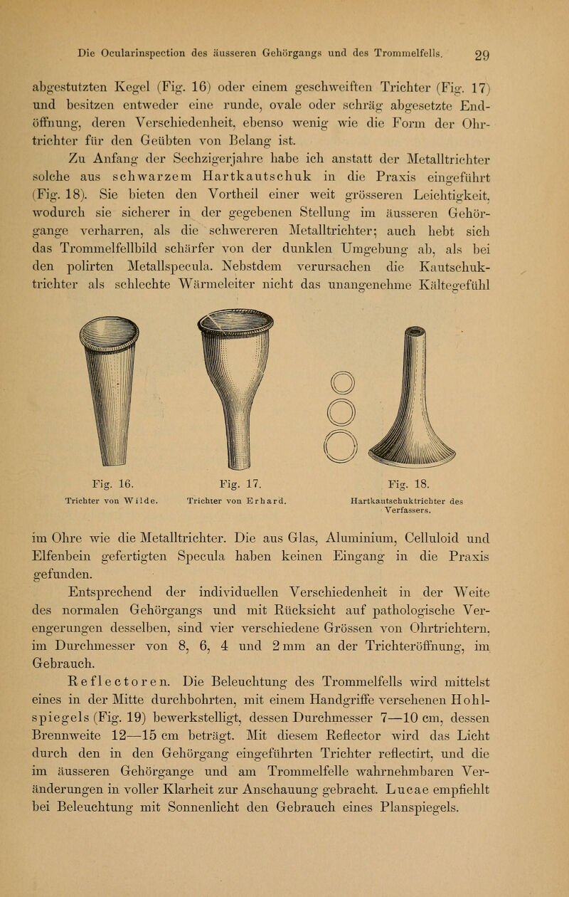 abgestutzten Kegel (Fig. 16) oder einem geschweiften Trichter (Fig. 17) und besitzen entweder eine runde, ovale oder schräg abgesetzte End- öffnung, deren Verschiedenheit, ebenso wenig wie die Form der Ohr- trichter für den Geübten von Belang ist. Zu Anfang der Sechzigerjaln^e habe ich anstatt der Metalltriehter solche aus schwarzem Hartkautschuk in die Praxis eingeführt (Fig. 18). Sie bieten den Vortheil einer weit grösseren Leichtigkeit, wodurch sie sicherer in der gegebenen Stellung im äusseren Gehör- gange verharren, als die schwereren Metalltrichter; auch hebt sich das Trommelfellbild schärfer von der dunklen Umgebung ab, als bei den polirten Metallspecula. Nebstdem verursachen die Kautschuk- trichter als schlechte Wärmeleiter nicht das unangenehme Kältegefühl Fig. 16. Trichter von Wilde. Fig. 17. Trichter von Erhard. , Fig. 18. Hartkautschuktrichter des Verfas.sers. im Ohre wie die Metalltrichter. Die aus Glas, Aluminium, Celluloid und Elfenbein gefertigten Specula haben keinen Eingang in die Praxis gefunden. Entsprechend der individuellen Verschiedenheit in der Weite des normalen Gehörgangs und mit Rücksicht auf pathologische Ver- engerungen desselben, sind vier verschiedene Grössen von Ohrtrichtern. im Durchmesser von 8, 6, 4 und 2 mm an der Trichteröffnung, im Gebrauch. Reflectoren. Die Beleuchtung des Trommelfells wird mittelst eines in der Mitte durchbohrten, mit einem Handgriffe versehenen Hohl- spiegels (Fig. 19) bewerkstelligt, dessen Durchmesser 7—10 cm, dessen Brennweite 12—15 cm beträgt. Mit diesem Reflector wird das Licht durch den in den Gehörgang eingeführten Trichter reflectirt, und die im äusseren Gehörgange und am Trommelfelle wahrnehmbaren Ver- änderungen in voller Klarheit zur Anschauung gebracht. Lucae empfiehlt bei Beleuchtung mit Sonnenlicht den Gebrauch eines Planspiegels.