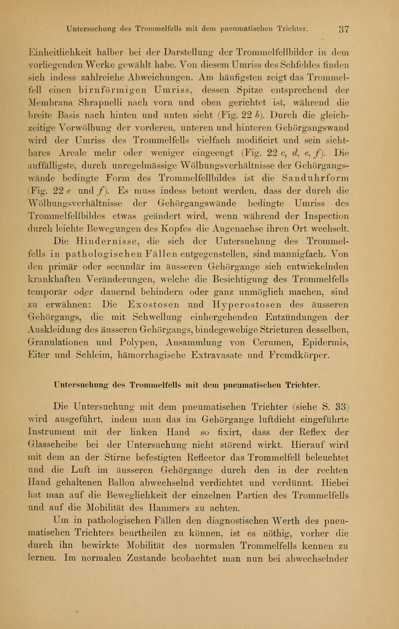 Einlieitliclikcit halber bei der Darstellung der Trommelfcllbilder in dem vorliegenden Werke geAväblt habe. Von diesem Umriss des Sehfeldes finden sich indess zahlreiche Abweichungen. Am häufigsten zeigt das Trommel- fell einen birnförmigen Umriss, dessen Spitze entsprechend der Memln'ana Shrapnelli nach vorn und oben gerichtet ist, während die ])reite Basis nach hinten und unten sieht (Fig. 22 b). Durch die gleich- zeitige Vorwülbung der vorderen, unteren und hinteren Gehörgangswand wird der Umriss des Trommelfells vielfach modificirt und sein sicht- bares Areale mehr oder weniger eingeengt (Fig. 22 c, d^ e, f). Die auffälligste, durch unregelmässige Wölbungsverhältnisse der Gehörgangs- wändc bedingte Form des Trommelfellbildes ist die Sanduhrform (Fig. 22 e und /). Es muss indess betont werden, dass der durch die Wölbungsverhältnisse der Gehörgangswände bedingte Umriss des Trommelfellbildes etwas geändert wird, wenn während der Inspection durch leichte Bewegungen des Kopfes die Augenachse ihren Ort wechselt. Die Hindernisse, die sich der Untersuchung des Trommel- fells in pathologischen Fällen entgegenstellen, sind mannigfach.-Von den primär oder secundär im äusseren Gehörgange sich entwickelnden krankhaften Veränderungen, welche die Besichtigung des Trommelfells temporär oder dauernd behindern oder ganz unmöglich machen, sind zu erwähnen: Die Exostosen und Hyperostosen des äusseren Gehörgangs, die mit Schwellung einhergehenden Entzündungen der Auskleidung des äusseren Gehörgangs, bindegewebige Stricturen desselben, Granulationen und Polypen, Ansammlung von Cerumen, Epidermis, Eiter und Schleim, hämorrhagische Extravasate und Fremdkörper. Untersuchung des Trommelfells mit dem pneumatisclien Trichter. Die Untersuchung mit dem pneumatischen Trichter (siehe S. 33) wird ausgeführt, indem man das im Gehörgange luftdicht eingeführte Instrument mit der linken Hand so fixirt, dass der Reflex der Glasscheibe bei der Untersuchung nicht störend wirkt. Hierauf wird mit dem an der Stirne befestigten Reflector das Trommelfell beleuchtet und die Luft im äusseren Gehörgange durch den in der rechten Hand gehaltenen Ballon abwechselnd verdichtet und verdünnt. Hiebei hat man auf die Beweglichkeit der einzelnen Partien des Trommelfells und auf die Mobilität des Hammers zu achten. Um in pathologischen Fällen den diagnostischen Werth des pneu- matischen Trichters beurtheilen zu können, ist es nöthig, vorher die durch ihn bewirkte Mobilität des normalen Trommelfells kennen zu lernen. Im normalen Zustande beobachtet man nun bei abwechselnder