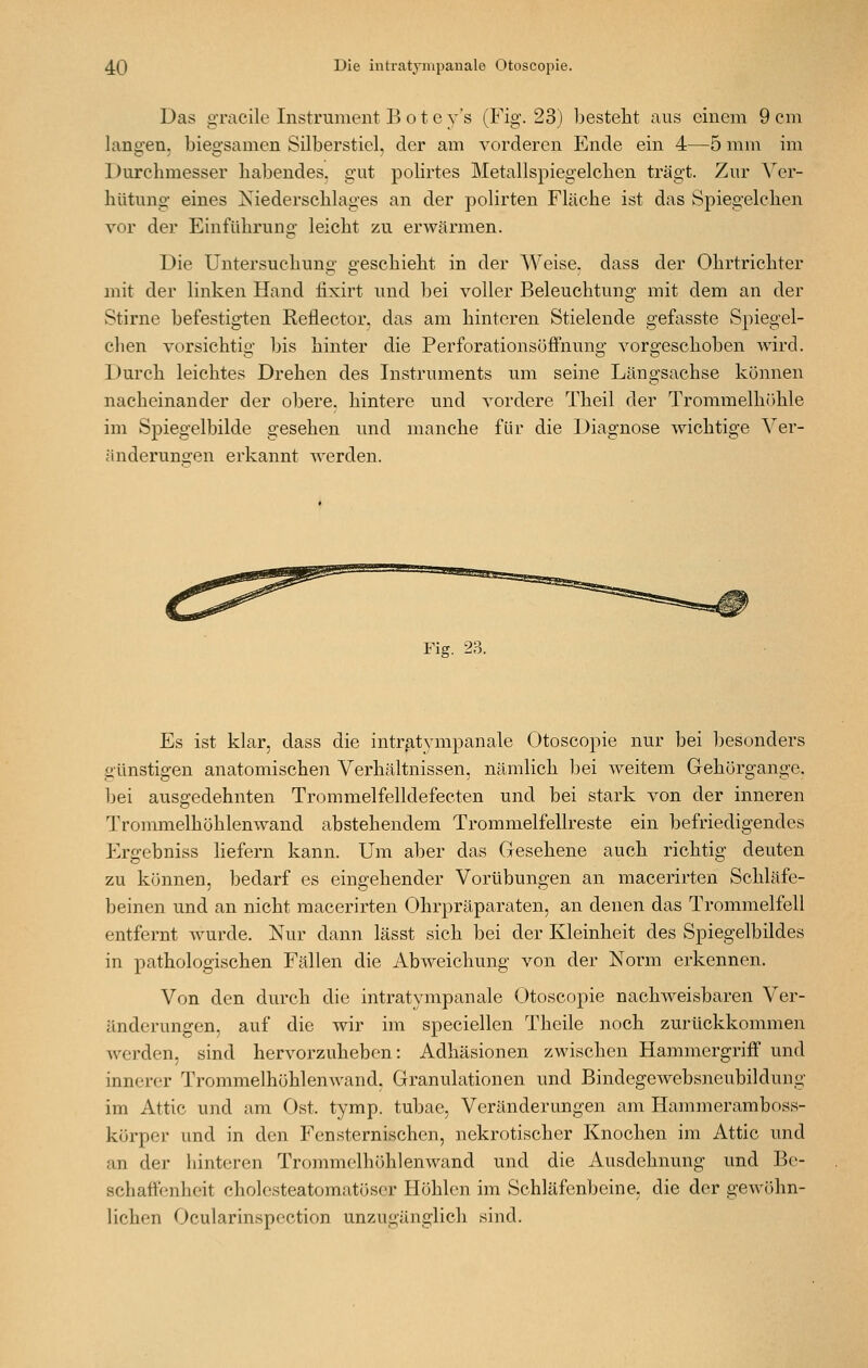Das gracile Instrument Bote y's (Fig. 23) Ijesteht aus einem 9 cm langen, biegsamen Silberstiel, der am vorderen Ende ein 4—5 mm im Durchmesser habendes, gut polirtes Metallspiegelclien trägt. Zur Ver- hütung eines Xiederschlages an der polirten Fläche ist das Spiegelchen vor der Einführung leicht zu erAvärmen. Die Untersuchung geschieht in der Weise, dass der Ohrtrichter mit der linken Hand fixirt und bei voller Beleuchtung mit dem an der Stirne befestigten Reflector, das am hinteren Stielende gefasste Spiegel- chen vorsichtig bis hinter die Perforationsöffnung vorgeschoben wird. Durch leichtes Drehen des Instruments um seine Längsachse können nacheinander der obere, hintere und vordere Theil der Trommelhöhle im Spiegelbilde gesehen und manche für die Diagnose wichtige Ver- änderunoren erkannt werden. Fig. 23. Es ist klar, dass die intr^t3aiipanale Otoscopie nur bei besonders günstigen anatomischen Verhältnissen, nämlich bei weitem Gehörgange, bei ausgedehnten Trommelfelldefecten und bei stark von der inneren Trommelhöhlenwand abstehendem Trommelfellreste ein befriedigendes Ergebniss liefern kann. Um aber das Gesehene auch richtig deuten zu können, bedarf es eingehender Vorübungen an macerirten Schläfe- beinen und an nicht macerirten Ohrpräparaten, an denen das Trommelfell entfernt wurde. Nur dann lässt sich bei der Kleinheit des Spiegelbildes in pathologischen Fällen die Abweichung von der Norm erkennen. Von den durch die intratympanale Otoscopie nachweisbaren Ver- änderungen, auf die wir im speciellen Theile noch zurückkommen werden, sind hervorzuheben: Adhäsionen zwischen Hammergriff und innerer Trommelhöhlenwand, Granulationen und Bindegewebsncubildung im Attic und am Ost. tymp. tubae, Veränderungen am Hammeramboss- körper und in den Fensternischen, nekrotischer Knochen im Attic und an der hinteren Trommelhöhlenwand und die Ausdehnung und Be- schaffenheit cholesteatomatöser Höhlen im Schläfenbeine, die der gewöhn- lichen Ocularinspcction unzugänglich sind.