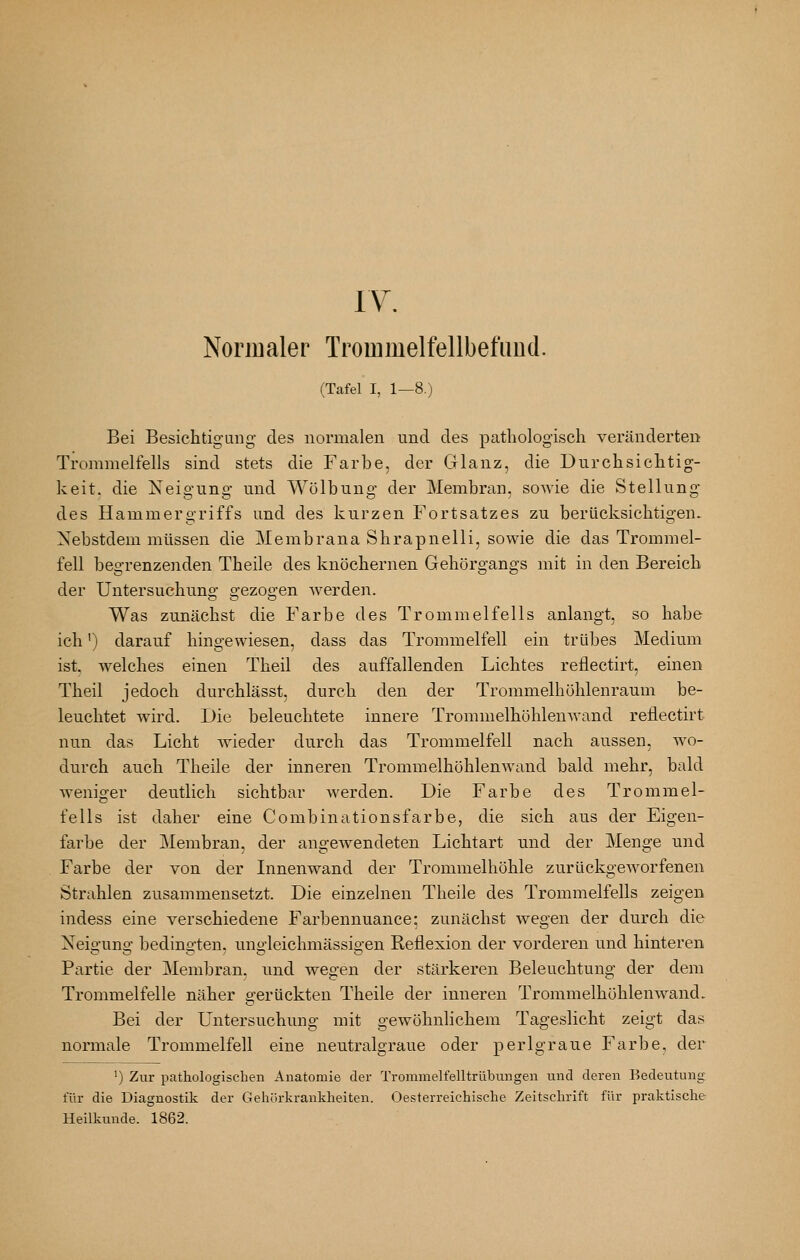 IV. Normaler Trommelfellbefiiud. (Tafel I, 1—8.) Bei Besichtigung des normalen und des pathologisch veränderten Trommelfells sind stets die Farbe, der Glanz, die Durchsichtig- keit, die Neigung und Wölbung der Membran, sowie die Stellung des Hammergriffs und des kurzen Fortsatzes zu berücksichtigen. Xebstdem müssen die Membrana Shrapnelli, sowie die das Trommel- fell begrenzenden Theile des knöchernen Gehörgangs mit in den Bereich der Untersuchung gezogen werden. Was zunächst die Farbe des Trommelfells anlangt, so habe ich') darauf hingewiesen, dass das Trommelfell ein trübes Medium ist. welches einen Theil des auffallenden Lichtes reflectirt, einen Theil jedoch durchlässt, durch den der Trommelhöhlenraum be- leuchtet wird. Die beleuchtete innere Trommelhöhlenwand reflectirt nun das Licht wieder durch das Trommelfell nach aussen, wo- durch auch Theile der inneren Trommelhöhlen wand bald mehr, bald weniger deutlich sichtbar werden. Die Farbe des Trommel- fells ist daher eine Combinationsfarbe, die sich aus der Eigen- farbe der Membran, der angewendeten Lichtart und der Menge und Farbe der von der Innenwand der Trommelhöhle zurückgeworfenen Strahlen zusammensetzt. Die einzelnen Theile des Trommelfells zeigen indess eine verschiedene Farbennuance: zunächst wegen der durch die Neigung bedingten, ungleichmässigen Reflexion der vorderen und hinteren Partie der Membran, und wegen der stärkeren Beleuchtung der dem Trommelfelle näher gertickten Theile der inneren Trommelhöhlenwand. Bei der Untersuchung mit gewöhnlichem Tageslicht zeigt das normale Trommelfell eine neutralgraue oder perlgraue Farbe, der ') Zur pathologischen Anatomie der Trommelfelltrlibungen und deren Bedeutung für die Diagnostik der Gehörkrankheiten. Oesterreichische Zeitschrift für praktische Heilkunde. 1862.