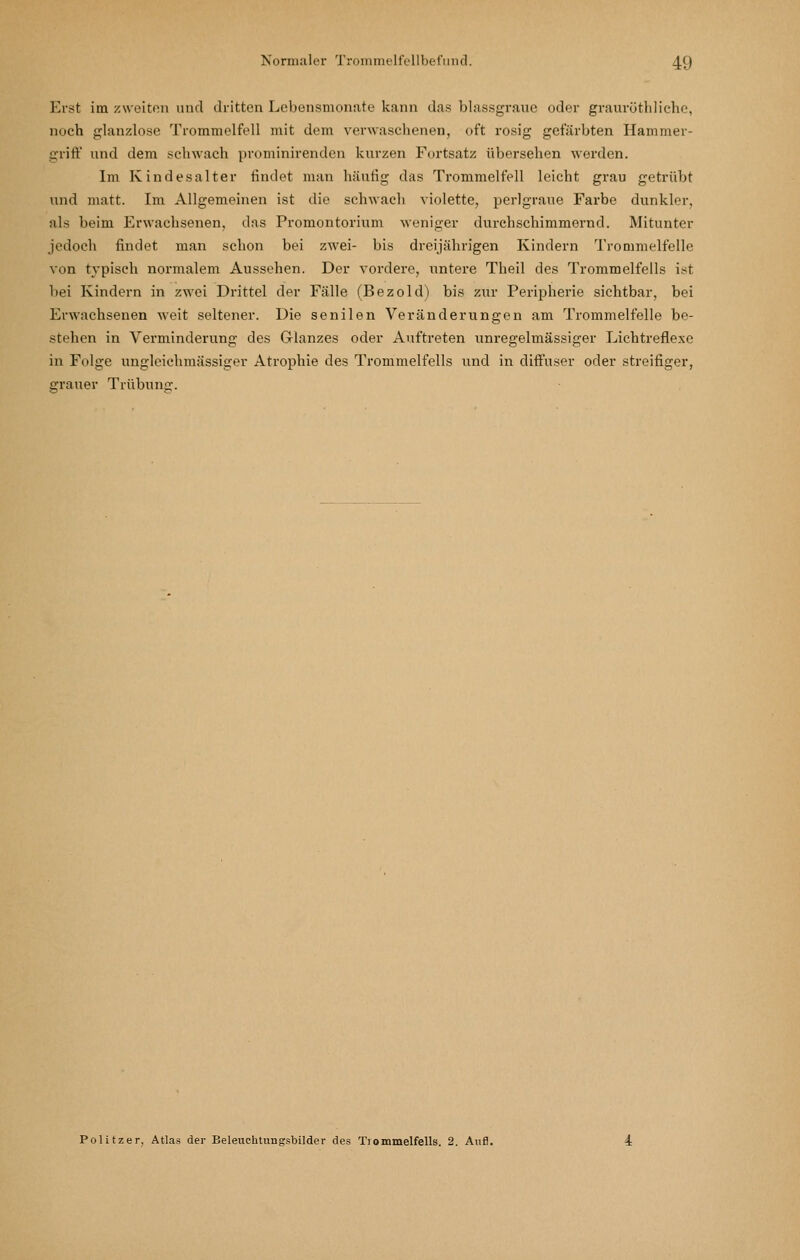 Erst im zweiton und dritten Lebensnionate kann das blassgranc oder graurütliliche, noch glanzlose Trommelfell mit dem verwaschenen, oft rosig gefärbten Hammer- griff und dem schwach prominirenden kurzen Furtsatz übersehen werden. Im Kindesalter findet man häufig das Trommelfell leicht grau getrübt und matt. Im Allgemeinen ist die schwach violette, perlgraue Farbe dunkler, als beim Erwachsenen, das Promontorium weniger durchschimmernd. Mitunter jedoch findet man schon bei zwei- bis dreijährigen Kindern Trommelfelle von typisch normalem Aussehen. Der vordere, untere Theil des Trommelfells i:?t bei Kindern in zwei Drittel der Fälle (Bezold) bis zur Peripherie sichtbar, bei Erwachsenen weit seltener. Die senilen Veränderungen am Trommelfelle be- stehen in Verminderung des Glanzes oder Auftreten unregelmässiger Lichtreflexe in Folge ungleiehmässiger Atrophie des Trommelfells und in diff'user oder streifiger, grauer Trübung. Politzer, Atlas der Beleuchtungsbilder des Tiommelfells. 2. Aufl.