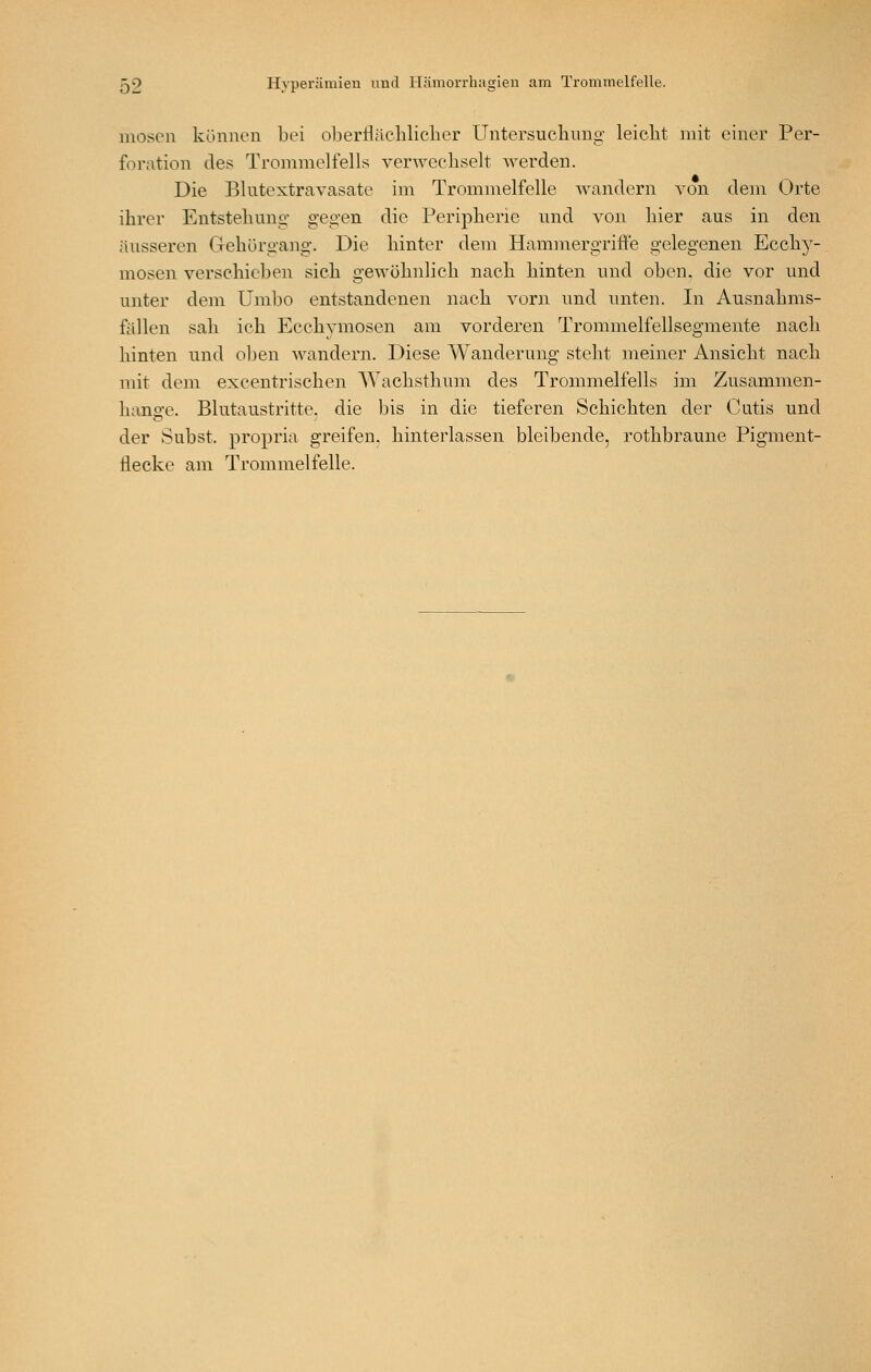 mosen können bei oberflächlicher Untersuchnng leicht mit einer Per- foration des Trommelfells verwechselt -werden. Die Blutextravasate im Trommelfelle -wandern von dem Orte ihrer Entstehung gegen die Peripherie und von hier aus in den äusseren Gehörgang. Die hinter dem Hammergrifle gelegenen Ecchy- mosen verschieben sich ge-^vöhnlich nach hinten und oben, die vor und unter dem Umbo entstandenen nach vorn und unten. In Ausnahms- fällen sah ich Ecchvmosen am vorderen Trommelfellsegmente nach hinten und oben wandern. Diese Wanderung steht meiner Ansicht nach mit dem excentrischen AVachsthuin des Trommelfells im Zusammen- hano-e. Blutaustritte, die bis in die tieferen Schichten der Cutis und der Subst. propria greifen, hinterlassen bleibende, rothbraune Pigment- flecke am Trommelfelle.