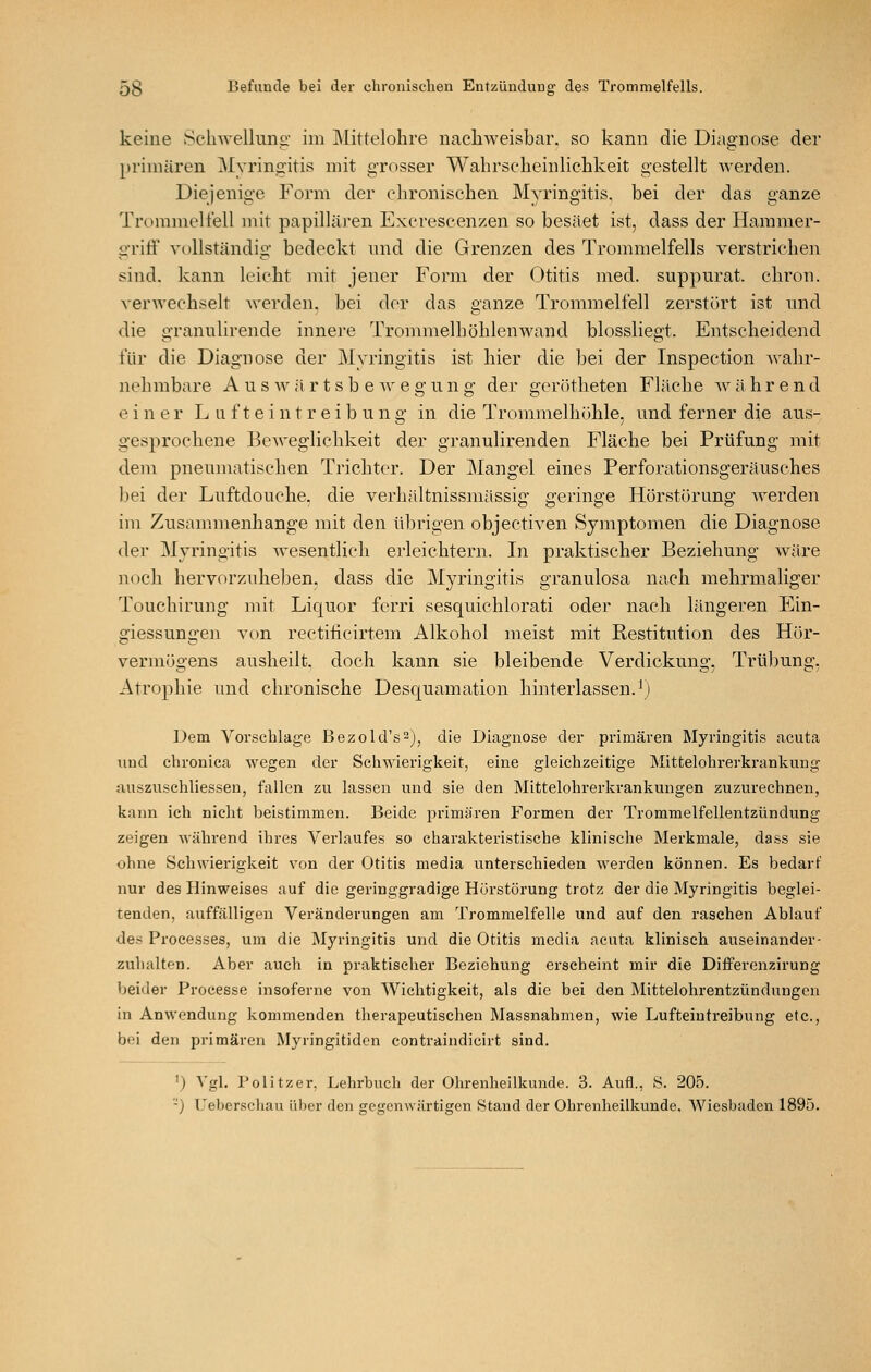 keine Schwellunii' im Mittelohre nachweisbar, so kann die Diagnose der primären Myringitis mit grosser Wabrscheinliclikeit gestellt werden. Diejenige Form der chronischen Myringitis. bei der das ganze Trommelfell mit papilläJ'en Excrescenzen so besäet ist, dass der Hammer- griflf vollständig bedeckt und die Grenzen des Trommelfells verstrichen sind, kann leicht mit jener Form der Otitis med. suppurat. chron. verwechselt Averden. bei der das ganze Trommelfell zerstört ist nnd die granulirende innere Trommelböhlenwand blossliegt. Entscheidend für die Diagnose der Myringitis ist hier die bei der Inspection wahr- nehmbare A u s w ä r t s b e w e g u n g der gerötheten Fläche w ä h r e n d einer L u f t e i n t r e i b u n g in die Trommelhöhle, und ferner die aus- gesprochene Beweglichkeit der granulirenden Fläche bei Prüfung mit dem pneumatischen Trichter. Der Mangel eines Perforationsgeräusches bei der Luftdouche, die verhältnissmässig geringe Hörstörung werden im Zusammenhange mit den übrigen objectiven Symptomen die Diagnose der Myringitis wesentlich erleichtern. In praktischer Beziehung wäre noch hervorzuheben, dass die Myringitis granulosa nach mehrmaliger Touchirung mit Liquor ferri sesquichlorati oder nach längeren Ein- giessungen von rectificirtem Alkohol meist mit Restitution des Hör- vermögens ausheilt, doch kann sie bleibende Verdickung, Trübung, Atrophie und chronische Desquamation hinterlassen.^) Dem Vorschlage Bezold's^)^ die Diagnose der primären Myringitis acuta und chronica wegen der Schwierigkeit, eine gleichzeitige Mittelohrerkrankuug auszvischliessen, fallen zu lassen und sie den Mittelohrerkrankungen zuzurechnen, kann ich nicht beistimmen. Beide primären Formen der Trommelfellentzündung zeigen während ihres Verlaufes so charakteristische klinische Merkmale, dass sie ohne Schwierigkeit von der Otitis media unterschieden werden können. Es bedarf nur des Hinweises auf die geringgradige Hürstörung trotz der die Myringitis beglei- tenden, auffälligen Veränderungen am Trommelfelle und auf den raschen Ablauf des Processes, um die Myringitis und die Otitis media acuta klinisch auseinander- zuhalten. Aber auch in praktischer Beziehung erscheint mir die Diflferenzirung Ijeider Processe insoferne von Wichtigkeit, als die bei den Mittelohrentzündungen in Anwendung kommenden therapeutischen Massnahmen, wie Lufteintreibung etc., bei den primären Myringitidcn contraindicirt sind. ') Vgl. Politzer, Lehrbuch der Ohrenheilkunde. 3. Aufl., S. 205. '-) Ueberschau über den gegenwärtigen Stand der Ohrenheilkunde. Wiesbaden 1895.