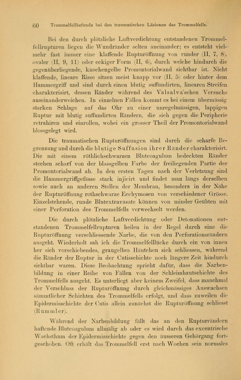 Bei den durcli plützliclie Lviftverdiclitung entstandenen Trommel- fellrupturen liegen die Wundränder selten aneinander; es entsteht viel- mehr fast immer eine klaffende Ruptnröfltnung von runder (II. 7, 8). ovaler ill, 9, 11) oder eckiger Form (II. 6\ durch welche hindurch die gegenüberliegende, knochengelbe Promontoriahvand sichtbar ist. Nicht klatfende, lineare Risse sitzen meist knapp vor (IL 5) oder hinter dem Hammergrifi' und sind durch einen blutig suflundirten, linearen Streifen charakterisirt. dessen Ränder während des Valsalva'schen Versuchs auseinanderweichen. In einzelnen Fällen kommt es bei einem übermässig starken Schlage auf das Ohr zu einer uuregelmässigen. lappigen Ruptur mit blutig suflundirten Rändern, die sich gegen die Peripherie retrahiren und einrollen, wobei ein grosser Theil der Promontoriahvand blossgelegt wird. Die traumatischen Rupturöff'nungen sind durch die scharfe Be- o-renzung' und durch die b 1 ut i «• e S u f f u s i on ih r e r R än d e r charakterisirt. Die mit einem röthlichschwarzen Blutcoagulum bedeckten Ränder stechen scharf von der blassgelben Farbe der freiliegenden Partie der Promontorialwand ab. In den ersten Tragen nach der Verletzung sind die Hammergriffgeftlsse stark injicirt und findet man längs derselben sowie auch au anderen Stellen der Membran, besonders in der Nähe der Rupturöfi'nung rothschwarze Ecchymosen von verschiedener Grösse. Einzelstehende, runde Blutextravasate können von minder Geübten mit einer Perforation des Trommelfells verwechselt werden. Die durch plötzliche Luftverdichtung oder Detouationen ent- standenen Trommelfellrupturen heilen in der Regel durch eine die Rupturöflhung A'erschliessende Narbe, die von den Perforationsrändern au.sgeht. Wiederholt sah ich die Trommelfelllücke durch ein von innen her sich vorschiebendes, graugelbes Häutchen sich schliessen, während die Ränder der Ruptur in der Cutisschichte noch längere Zeit hindurch sichtbar Avaren. Diese Beobachtung spricht dafür, dass die Narben- bildung in einer Reihe von Fällen von der Schleimhautschichte des Trommelfells ausgeht. Es unterhegt aber keinem Zweifel, dass manchmal der Verschluss der Rupturöffnung durch gleichmässiges Auswachsen sämmtlicher Schichten des Trommelfells erfolgt, und dass zuweilen die Epidermisschichte der (Aitis allein zunächst die Rupturöffnung schliesst (Rumml er). Während der Narbenljildung fällt das an den Rupturrändern haftende Blutcoagulum alhnälig ab oder es wird durch das excentrische Wachsthum der Epidermisschichte gegen den äusseren Gehörgang foi't- geschoben. Oft erhält das Trc^mmelfell erst nacli Wochen sein normales