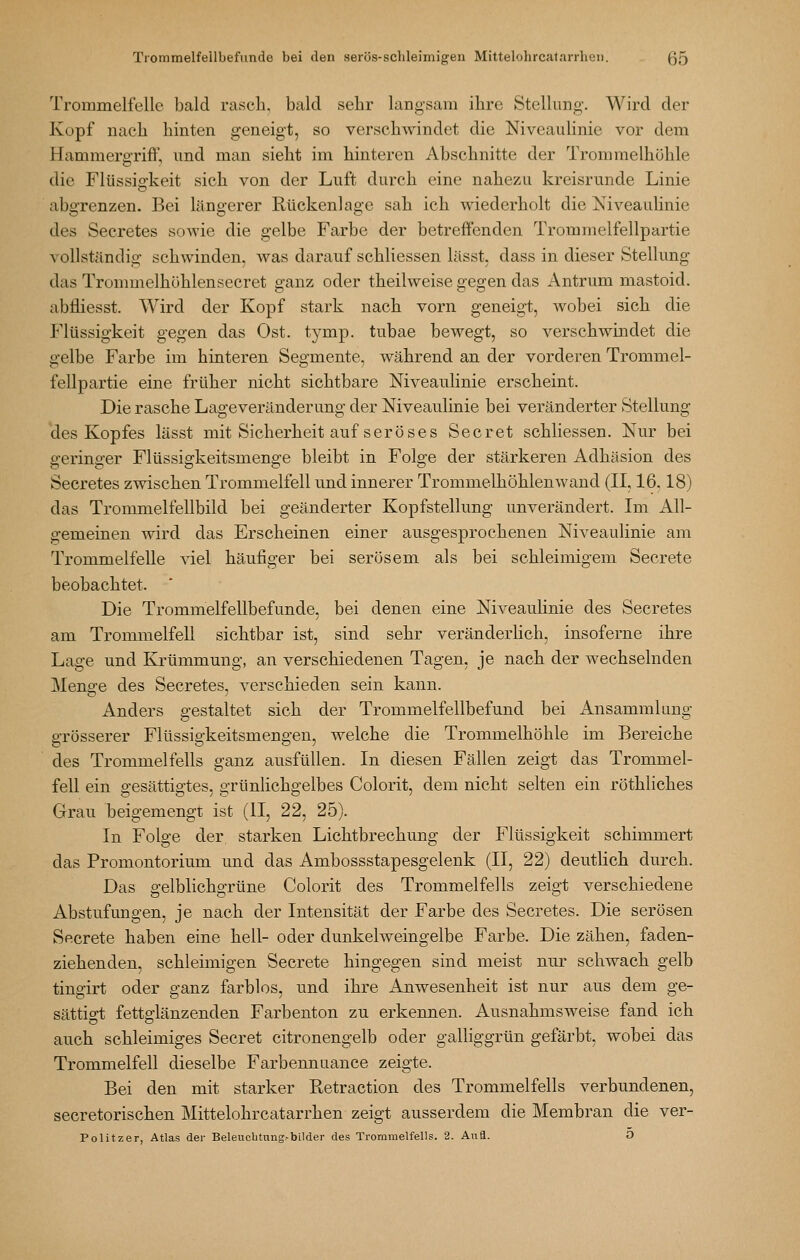 Trommelfelle bald rasch, bald sehr langsam ihre Stellung. Wird der Kopf nach hinten geneigt, so verschwindet die Niveauhnie vor dem Hammergriff, und man sieht im hinteren Abschnitte der Trommelhöhle die Flüssigkeit sich von der Luft durch eine nahezu kreisrunde Linie abo'renzen. Bei länoerer Rückenlaoe sah ich wiederholt die ]S'iveaulinie des Secretes sowie die gelbe Farbe der betreffenden Troinmelfellpartie vollständig schwinden, was darauf schliessen lässt, dass in dieser Stellung das Trommelhöhlensecret ganz oder theilweise gegen das Antrum mastoid. abfliesst. Wird der Kopf stark nach vorn geneigt, wobei sich die Flüssigkeit gegen das Ost. tymp. tubae bewegt, so verschwindet die gelbe Farbe im hinteren Segmente, während an der vorderen Trommel- fellpartie eine früher nicht sichtbare Niveaulinie erscheint. Die rasche Lageveränderung der Niveaulinie bei veränderter vStellung 'des Kopfes lässt mit Sicherheit auf seröses Secret schliessen. Nur bei geringer Flüssigkeitsmenge bleibt in Folge der stärkeren Adhäsion des Secretes zwischen Trommelfell und innerer Trommelhöhlenwand (II, 16.18) das Trommelfellbild bei geänderter Kopfstellung unverändert. Im All- gemeinen wird das Erscheinen einer ausgesprochenen Niveaulinie am Trommelfelle viel häufiger bei serösem als bei schleimigem Secrete beobachtet. Die Trommelfellbefunde, bei denen eine Niveaulinie des Secretes am Trommelfell sichtbar ist, sind sehr veränderlich, insoferne ihre Lage und Krümmung, an verschiedenen Tagen, je nach der wechselnden Menge des Secretes, verschieden sein kann. Anders gestaltet sich der Trommelfellbefund bei Ansammlung grösserer Flüssigkeitsmengen, welche die Trommelhöhle im Bereiche des Trommelfells ganz ausfüllen. In diesen Fällen zeigt das Trommel- fell ein gesättigtes, grünlichgelbes Colorit, dem nicht selten ein röthliches Grau beigemengt ist (II, 22, 25). In Folge der, starken Lichtbrechung der Flüssigkeit schimmert das Promontorium und das Ambossstapesgelenk (II, 22) deuthch durch. Das o;elblicho:rüne Colorit des Trommelfells zeigt verschiedene Abstufungen, je nach der Intensität der Farbe des Secretes. Die serösen Secrete haben eine hell- oder dunkelweingelbe Farbe. Die zähen, faden- ziehenden, schleimigen Secrete hingegen sind meist nur schwach gelb tingirt oder ganz farblos, und ihre Anwesenheit ist nur aus dem ge- sättigt fettglänzenden Farbenton zu erkennen. Ausnahmsweise fand ich auch schleimiges Secret citronengelb oder galliggrün gefärbt, wobei das Trommelfell dieselbe Farbennuance zeigte. Bei den mit starker Retraction des Trommelfells verbundenen, secretorischen Mittelohrcatarrhen zeigt ausserdem die Membran die ver- pönt zer, Atlas der Beleucbtung^bilder des Trommelfells. 2. Aufl. O