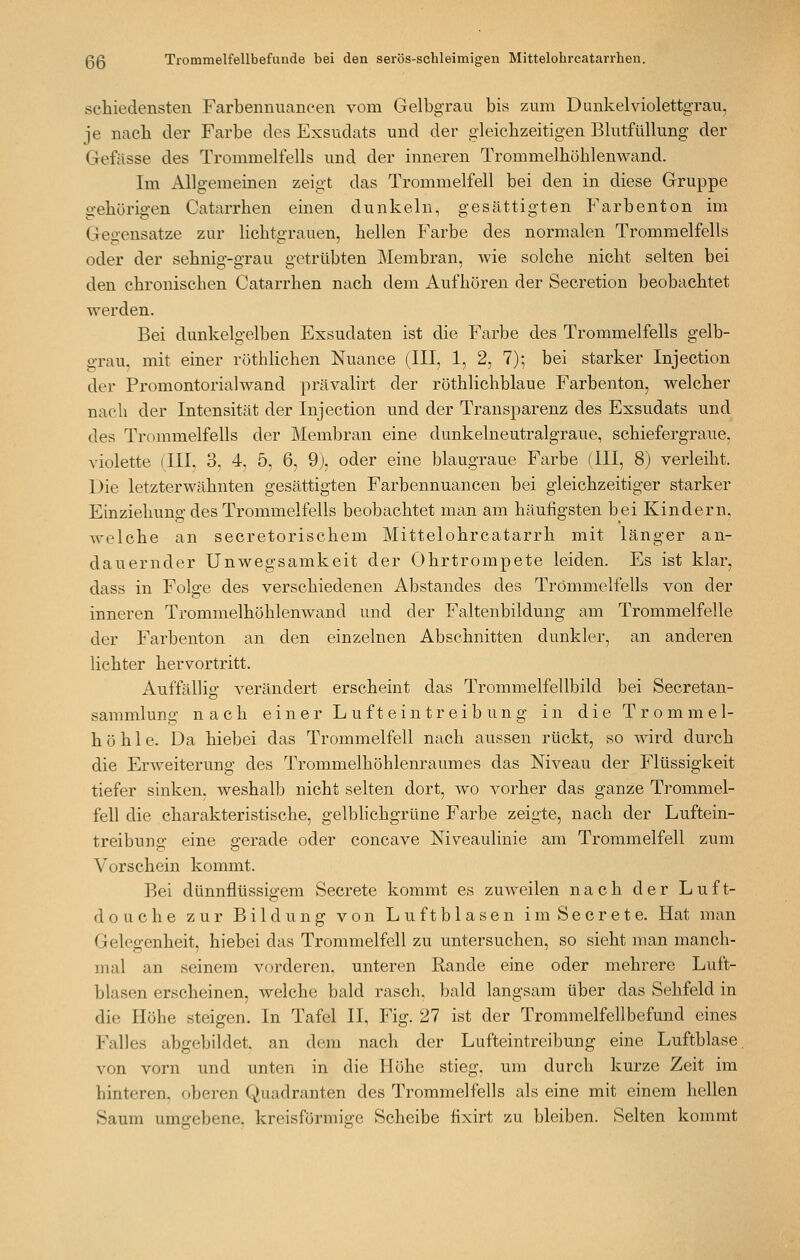 schiedensten Farbemiiiancen vom Gelbgrau bis zum Dunkel violettgrau, je nacli der Farbe des Exsudats und der gleichzeitigen Blutfüllung der Gefässe des Trommelfells und der inneren Trommelhöhlenwand. Im Allgemeinen zeigt das Trommelfell bei den in diese Gruppe gehörigen Catarrhen einen dunkeln, gesättigten Farbenton im Gegensatze zur lichtgrauen, hellen Farbe des normalen Trommelfells oder der sehnig-grau getrübten Membran, wie solche nicht selten bei den chronischen Catarrhen nach dem Aufhören der Secretion beobachtet werden. Bei dunkelgelben Exsudaten ist die Farbe des Trommelfells gelb- grau, mit einer röthlichen Nuance (III, 1, 2, 7); bei starker Injection der Promontorialwand prävalirt der röthlichblaue Farbenton, welcher nach der Intensität der Injection und der Transparenz des Exsudats und des Trommelfells der Membran eine dunkelneutralgraue, schiefergraue, violette (III, 3, 4, 5, 6, 9), oder eine blaugraue Farbe (III, 8) verleiht. Die letzterwähnten gesättigten Farbennuancen bei gleichzeitiger starker Einziehung des Trommelfells beobachtet man am häufigsten bei Kindern, welche an secretorischem Mittelohrcatarrh mit länger an- dauernder Unwegsamkeit der Ohrtrompete leiden. Es ist klar, dass in Folge des verschiedenen Abstandes des Trommelfells von der inneren Trommelhöhlenwand und der Faltenbildung am Trommelfelle der Farbenton an den einzelnen Abschnitten dunkler, an anderen lichter hervortritt. Auffällig verändert erscheint das Trommelfellbild bei Secretan- sammlung nach einer L uft ein treib ung in die Trommel- höhle. Da hiebei das Trommelfell nach aussen rückt, so wird durch die Erweiterung des Trommelhöhlenraumes das Niveau der Flüssigkeit tiefer sinken, weshalb nicht selten dort, wo vorher das ganze Trommel- fell die charakteristische, gelbhchgrüne Farbe zeigte, nach der Luftein- treibung eine gerade oder concave Niveaulinie am Trommelfell zum Vorschein kommt. Bei dünnflüssigem Secrete kommt es zuweilen nach der Luft- douche zur Bildung von Luftblasen im Secrete. Hat man Gelegenheit, hiebei das Trommelfell zu untersuchen, so sieht man manch- mal an seinem vorderen, unteren Rande eine oder mehrere Luft- blasen erscheinen, welche bald rasch, bald langsam über das Sehfeld in die Höhe steigen. In Tafel II, Fig. 27 ist der Trommelfellbefund eines Falles abgebildet, an dem nach der Lufteintreibung eine Luftblase, von vorn und unten in die Höhe stieg, um durch kurze Zeit im hinteren, oberen Quadranten des Trommelfells als eine mit einem hellen Saum umgebene, kreisförmige Scheibe fixirt zu bleiben. Selten kommt
