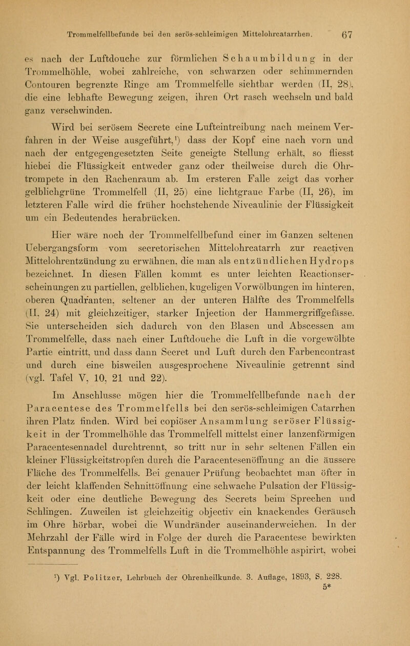 es nach der Luftdoucho zur förmlichen S c h a u m b i 1 d u n g in der Trommelhöhle, wobei zahlreiche, von schwarzen oder schimmernden Contouren begrenzte Ringe am Trommelfelle sichtbar werden (II, 28j. die eine lebhafte Bewegung zeigen, ihren Ort rasch wechseln und bald ganz verschwinden. Wird bei serösem Secrete eine Lufteintreibung nach meinem Ver- fahren in der Weise ausgeführt,') dass der Kopf eine nach vorn und nach der entgegengesetzten Seite geneigte Stellung erhält, so fliesst hiebei die Flüssigkeit entweder ganz oder theilweise durch die Ohr- trompete in den Rachenraum ab. Im ersteren Falle zeigt das vorher gelblichgrUne Trommelfell (II, 25) eine lichtgraue Farbe (II, 26), im letzteren Falle wird die früher hochstehende Niveaulinie der Flüssigkeit um ein Bedeutendes herabrücken. Hier wäre noch der Trommelfellbefund einer im Ganzen seltenen Uebergangsform vom secretorischen Mittelohrcatarrh zur reactiven Mittelohrentzündung zu erwähnen, die man als entzündlichen Hydrops bezeichnet. In diesen Fällen kommt es unter leichten Reactionser- scheinungen zu partiellen, gelblichen, kugeligen Vorwölbungen im hinteren, oberen Quadranten, seltener an der unteren Hälfte des Trommelfells (11. 24) mit gleichzeitiger, starker Injection der Hammergriffgefässe. Sie unterscheiden sich dadurch von den Blasen und Abscessen am Trommelfelle, dass nach einer Luftdouche die Luft in die vorgewölbte Partie eintritt, und dass dann Secret und Luft durch den Farbencontrast und durch eine bisweilen ausgesprochene Niveaulinie getrennt sind (vgl. Tafel V, 10, 21 und 22). Im Anschlüsse mögen hier die Trommelfellbefunde nach der Paracentese des Trommelfells bei den serös-schleimigen Catarrhen ihren Platz linden. Wird bei copiöser Ansammlung seröser Flüssig- keit in der Trommelhöhle das Trommelfell mittelst einer lanzenförmigen Paracentesennadel durchtrennt, so tritt nur in sehr seltenen Fällen ein kleiner Flüssigkeitstropfen durch die Paracentesenöffnung an die äussere Fläche des Trommelfells. Bei genauer Prüfung beobachtet man öfter in der leicht klaffenden Schnittöffnung eine schwache Pulsation der Flüssig- keit oder eine deutliche Bewegung des Secrets beim Sprechen und Schlingen. Zuweilen ist gleichzeitig objectiv ein knackendes Geräusch im Ohre hörbar, wobei die Wundränder auseinanderweichen. In der Mehrzahl der Fälle wird in Folge der durch die Paracentese bewirkten Entspannung des Trommelfells Luft in die Trommelhöhle aspirirt, wobei ') Vgl. Politzer, Lehrbuch der Ohrenheilkunde. 3. Auflage, 1893, S. 228. 5*