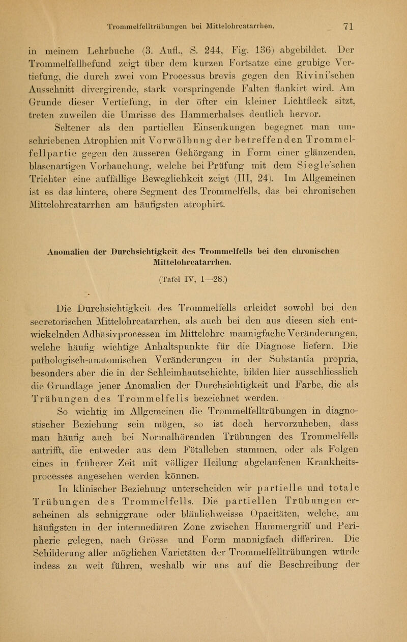 in meinem Lehrbuche (3. Aufl.. S. 244, Fig. 136j abgebildet. Der Trommelfellbefund zeigt über dem kurzen Fortsatze eine grubige Ver- tiefung, die durch zAvei vom Processus brevis gegen den Rivini'sclien Aussclmitt divergirende, stark vorspringende Falten üankirt wird. Am Grunde dieser Vertiefung, in der öfter ein kleiner Lichtfleck sitzt, treten zuweilen die Umrisse des Hammerlialses deutlich hervor. Seltener als den partiellen Einsenkungcn begegnet man um- schriebenen Atrophien mit Vorwölbung der betreffenden Trommel- fellpartie gegen den äusseren Gehörgang in Form einer glänzenden, blasenartigen Vorbauchung, welche bei Prüfung mit dem Siegle'schen Trichter eine aufftlUige Beweglichkeit zeigt (III, 24). Im Allgemeinen ist es das hintere, obere Segment des Trommelfells, das bei chronischen Mittelohrcatarrhen am häutigsten atrophirt. Anomalien der Durchsichtigkeit des Trommelfells bei den chronischen Mittelohrcatarrhen. (Tafel IV, 1—28.) Die Durchsichtigkeit des Trommelfells erleidet sowohl bei den secretorischen Mittelohrcatarrhen, als auch bei den aus diesen sich ent- wickelnden Adhäsivprocessen im Mittelohre mannigfache Veränderungen, welche häufig wichtige Anhaltspunkte für die Diagnose hefern. Die pathologisch-anatomischen Veränderungen in der Substantia propria, besonders aber die in der Schleimhautschichte, bilden hier ausschliessKch die Grundlage jener Anomalien der Durchsichtigkeit und Farbe, die als Trübungen des Trommelfells bezeichnet werden. So wichtig im Allgemeinen die Trommelfelltrübungen in diagno- stischer Beziehung sein mögen, so ist doch hervorzuheben, dass man häutig auch bei Normalhörenden Trübungen des Trommelfells antrifft, die entweder aus dem Fötalleben stammen, oder als Folgen eines in früherer Zeit mit völliger Heilung abgelaufenen Krankheits- processes angesehen werden können. In klinischer Beziehung unterscheiden Avir partielle und totale Trübungen des Trommelfells. Die partiellen Trübungen er- scheinen als sehniggraue oder bläulichweisse Opacitäten, welche, am häufigsten in der intermediären Zone zwischen Hammergriff und Peri- pherie gelegen, nach Grösse und Form mannigfach differiren. Die Schilderung aller möglichen Varietäten der Trommelfelltrübungen würde indess zu weit führen, weshalb wir uns auf die Beschreibung der