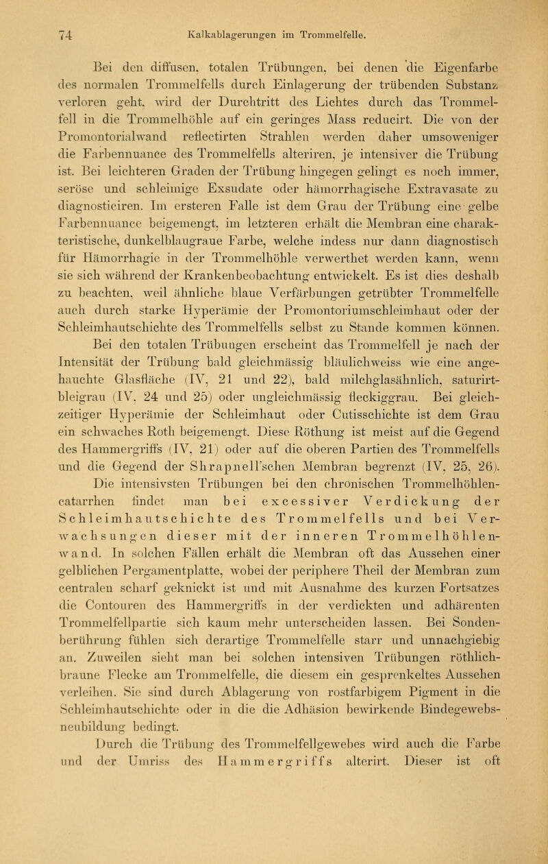 Bei den diöusen. totalen Trübungen, bei denen die Eigenfarbe des normalen Trommelfells durch Einlagerung der trübenden Substanz verloren geht. Avird der Durchtritt des Lichtes durch das Trommel- fell in die Trommelhöhle auf ein geringes Mass reducirt. Die von der Promontorialwand reflectirten Strahlen Averden daher umsoweniger die Farbennuance des Trommelfells alteriren, je intensiver die Trübung ist. Bei leichteren Graden der Trübung hingegen gelingt es noch immer, seröse und schleimige Exsudate oder hämorrhagische Extravasate zu diagnosticiren. Im ersteren Falle ist dem Grau der Trübung eine • gelbe Farbennuance beigemengt, im letzteren erhält die Membran eine charak- teristische, dunkelblaugraue Farbe, welche indess nur dann diagnostisch für Hämorrhagie in der Trommelhöhle verwerthet werden kann, wenn sie sich während der Krankenbeobachtung entwickelt. Es ist dies deshalb zu l)eachten, weil ähnliche blaue Verfärbungen getrübter Trommelfelle auch durch starke Hyperämie der Promontoriumschleimhaut oder der Schleimhautschichte des Trommelfells selbst zu Stande kommen können. Bei den totalen Trübungen erscheint das Trommelfell je nach der Intensität der Trübung bald gleichmässig bläulichweiss wie eine ange- hauchte Glasfläche (IV, 21 und 22), bald milchglasähnlich, saturirt- bleigrau (IV^. 24 und 25) oder ungleichmässig fleckiggrau. Bei gleich- zeitiger Hyperämie der Schleimhaut oder Cutisschichte ist dem Grau ein schwaches Roth beigemengt. Diese Röthunff ist meist auf die Gee-end des Hammergriffs (IV, 21) oder auf die oberen Partien des Trommelfells und die Gegend der Shrapnell'schen Membran begrenzt (IV, 25, 26). Die intensivsten Trübungen bei den chronischen Trommelhöhlen- catarrhen findet man bei excessiver Verdickung der Schleimhautschichte des Trommelfells und bei Ver- wachsungen dieser mit der inneren Trommelhöhlen- wand. In solchen Fällen erhält die Membran oft das Aussehen einer gelblichen Pergamentplatte, wobei der periphere Theil der Membran zum centralen scharf geknickt ist und mit Ausnahme des kurzen Fortsatzes die Contouren des Hammergriffs in der verdickten und adhärenten Trommelfellpartie sich kaum mehr unterscheiden lassen. Bei Sonden- berührung fühlen sich derartige Trommelfelle starr und unnachgiebig an. Zuweilen sieht man bei solchen intensiven Trübungen röthlich- braune Flecke am Trommelfelle, die diesem ein gesprenkeltes Aussehen verleihen. Sie sind durch Ablagerung von rostfarbigem Pigment in die Schleimhautschichte oder in die die Adhäsion bewirkende Bindegewebs- neubildung bedingt. Durch die Trübung des Trommelfellgewebes wird auch die Farbe und der Uniriss des IIa m m er o-r i f f s alterirt. Dieser ist oft