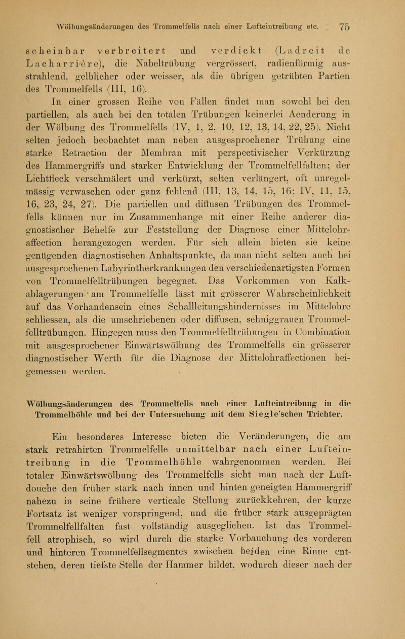 scheinbar verbreitert und verdickt (Ladreit de L ach a r ri 0 r e), die Nabeltrübung' vergrössert, radienförmig aus- strahlend, gelblicher oder weisser, als die übrigen getrübten Partien des Trommelfells (III, 16). In einer grossen Reihe von I^'ällen findet man sowohl bei den partiellen, als auch bei den totalen Trübungen keinerlei Aenderung in der Wölbung des Trommelfells (IV, 1, 2, 10, 12, 13,14,22,25). Nicht selten jedoch beobachtet man neben ausgesprochener Trübung eine starke Retraction der Membran mit perspectivischer Verkürzung des Hammergriffs und starker Entwicklung der Trommelfell falten; der Lichtfieck verschmälert und verkürzt, selten verlängert, oft unregel- mässig verwaschen oder ganz fehlend (III, 13, 14, 15, 16; IV, 11, 15, 16, 23, 24, 27). Die partiellen und diffusen Trübungen des Trommel- fells können nur im Zusammenhange mit einer Reihe anderer dia- gnostischer Behelfe zur Feststellung der Diagnose einer Mittelohr- affection herangezogen werden. Für sich allein bieten sie keine genügenden diagnostischen Anhaltspunkte, da man nicht selten auch bei ausgesprochenen Labyrintherkrankungen den verschiedenartigsten Formen von Trommelfelltrübungen begegnet. Das Vorkommen von Kalk- ablagerungen • am Trommelfelle lässt mit grösserer Wahrscheinlichkeit auf das Vorhandensein eines Schallleitungshindernisses im Mittelohre schliessen, als die umschriebenen oder diffusen, sehniggrauen Trommel- felltrttbungen. Hingegen muss den Trommelfelltrübungen in Combination mit ausgesprochener Einwärtswölbung des Trommelfells ein grösserer diagnostischer Werth für die Diagnose der Mittelohraffectionen bei- aemessen werden. Wölbiingsäiiderungen des Trommelfells nach einer Lnfteintreibung in die Trommelhöhle und bei der Untersuchung mit dem Siegle'schen Trichter. Ein besonderes Interesse bieten die Veränderungen, die am stark retrahirten Trommelfelle unmittelbar nach einer Luftein- treibung in die Trommelhöhle wahrgenommen werden. Bei totaler Einwärtswölbung des Trommelfells sieht man nach der Luft- douche den früher stark nach innen und hinten geneigten Hammergriff nahezu in seine frühere verticale Stellung zurückkehren, der kurze Fortsatz ist weniger vorspringend, und die früher stark ausgeprägten Trommelfellfalten fast vollständig ausgeglichen. Ist das Trommel- fell atrophisch, so wird durch die starke Vorbauchung des vorderen und hinteren Trommelfellsegmentes zwischen beiden eine Rinne ent- stehen, deren tiefste Stelle der Hammer bildet, wodurch dieser nach der