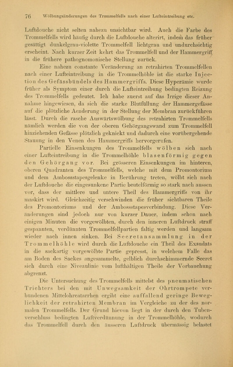 Luftdouche nicht selten nahezu unsichtbar wird. Auch die Farbe des Trommelfells wird häufig durch die Luftdouche alterirt, indem das früher gesättigt dunkelgrau-violette Trommelfell lichtgrau und undurchsichtig erscheint. Nach kurzer Zeit kehrt das Trommelfell und der Hammergriff in die frühere pathognomonische Stellung zurück. Eine nahezu constante Veränderung an retrahirten Trommelfellen nach einer Lufteintreibung in die Trommelhöhle ist die starke Injec- tion des Gefässbündels des Hammergriffs. Diese Hyperämie wurde früher als Symptom einer durch die Lufteintreibung bedingten Reizung des Trommelfells gedeutet. Ich habe zuerst auf das Irrige dieser An- nahme hino-ewiesen. da sich die starke Blutfülluno; der Hammers-efässe auf die plötzliche Aenderung in der Stellung der Membran zurückführen lässt. Durch die rasche Auswärtswölbung des retrahirten Trommelfells nämlich Averden die von der oberen Gehörgangswand zum Trommelfell hinziehenden Gefässe plötzlich geknickt und dadurch eine vorübergehende Stauung in den Venen des Hammergriffs hervorgerufen. Partielle Einsenkungen des Trommelfells wölben sich nach einer Lufteintreibung in die Trommelhöhle blasenförmig gegen den Gehör gang vor. Bei grösseren Einsenkungen im hinteren, oberen Quadranten des Trommelfells, welche mit dem Promontorium und dem Ambossstapesgelenke in Berührung treten, wölbt sich nach der Luftdouche die eingesunkene Partie beuteiförmig so stark nach aussen vor, dass der mittlere und untere Theil des Hammergriffs von ihr maskirt wird. Gleichzeitig verschwinden die früher sichtbaren Theile des Promontoriums und der Ambossstapesverbindung. Diese Ver- änderungen sind jedoch nur von kurzer Dauer, indem schon nach einigen Minuten die vorgewölbten, durch den inneren Luftdruck straff gespannten, verdünnten Trommelfellpartien faltig werden und langsam wieder nach innen sinken. Bei S e cr e t an s amm 1 un g in der T r o m m e 1 h ö h 1 e wird durch die Luftdouche ein Theil des Exsudats in die sackartig vorgewölbte Partie gepresst, in welchem Falle das am Boden des Sackes angesammelte, gelblich durchschimmernde Secret sich durch eine Niveaulinie vom lufthaltigen Theile der Vorbauchung abgrenzt. Die Untersuchung des Trommelfells mittelst des pneumatischen Trichters bei den mit Unwegsamkeit der Ohrtrompete ver- bundenen Mittelohrcatarrhen ergibt eine auffallend geringe Beweg- lichkeit der retrahirten Membran im Vergleiche zu der des nor- malen Trommelfells. Der Grund hievon liegt in der durch den Tuben- verschluss bedingten Luftverdünnung in der Trommelhöhle, wodurch das Trommelfell durch den äusseren Luftdruck übennässio; belastet