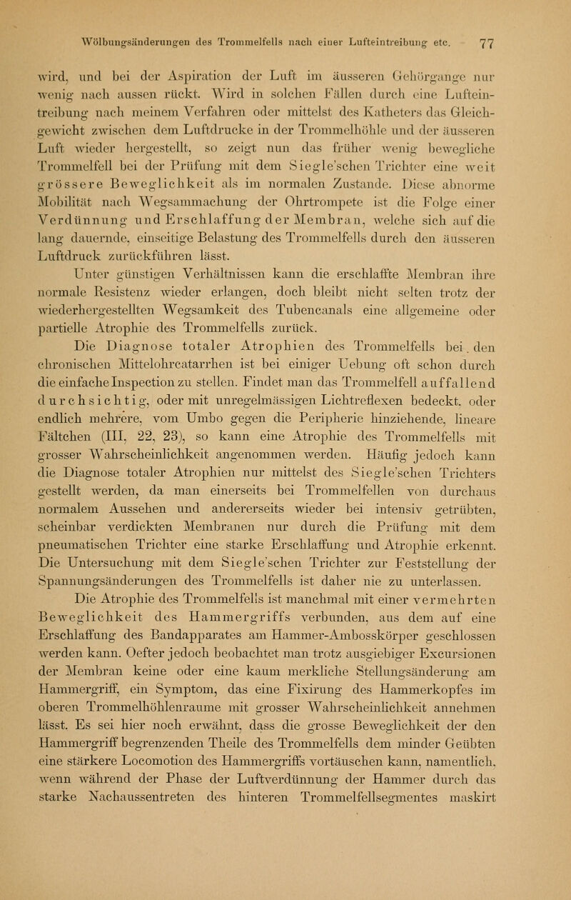 wird, und bei der Aspiration der Luft im äusseren Geliürg-ange nur weniff nach aussen rückt. Wird in solchen Fällen durch eine Luftein- treibung nach meinem Verfahren oder mittelst des Katheters das Gleich- gewicht zwischen dem Luftdrucke in der Trommelhöhle und der äusseren Luft wieder hergestellt, so zeigt nun das früher wenig bewegliche Trommelfell bei der Prüfung mit dem Siegle'schen Trichter eine weit grössere Beweglichkeit als im normalen Zustande. Diese abnorme Mobilität nach Wegsammachung der Ohrtrompete ist die Folge einer Verdünnung und Erschlaffung der Membran, welche sich auf die lang dauernde, einseitige Belastung des Trommelfells durch den äusseren Luftdruck zurückführen lässt. Unter günstigen Verhältnissen kann die erschlaffte Membran ihre normale Resistenz wieder erlangen, doch bleibt nicht selten trotz der wiederhergestellten Wegsamkeit des Tubencanals eine allgemeine oder partielle Atrophie des Trommelfells zurück. Die Diagnose totaler Atrophien des Trommelfells bei. den chronischen Mittelohrcatarrhen ist bei einiger Uebung oft schon durch die einfacheInspection zu stellen. Findet man das Trommelfell auffallend durchsichtig, oder mit unregelmässigen Lichtreflexen bedeckt, oder endlich mehrere, vom Umbo gegen die Peripherie hinziehende, lineare Fältchen (III, 22, 23), so kann eine Atrophie des Trommelfells mit grosser Wahrscheinlichkeit angenommen werden. Häufig jedoch kann die Diagnose totaler Atrophien nur mittelst des Siegle'schen Trichters gestellt werden, da man einerseits bei Trommelfellen von durchaus normalem Aussehen und andererseits wieder bei intensiv s-etrübten, scheinbar verdickten Membranen nur durch die Prüfung mit dem pneumatischen Trichter eine starke Erschlaffung und Atrophie erkennt. Die Untersuchung mit dem Siegle'schen Trichter zur Feststellung: der Spannungsänderungen des Trommelfells ist daher nie zu unterlassen. Die Atrophie des Trommelfells ist manchmal mit einer vermehrten Beweglichkeit des Hammergriffs verbunden, aus dem auf eine Erschlaffung des Bandapparates am Hammer-Ambosskörper geschlossen werden kann. Oefter jedoch beobachtet man trotz ausgiebiger Excursionen der Membran keine oder eine kaum merkliche Stellungsänderung am Hammergriff, ein Symptom, das eine Fixirung des Hammerkopfes im oberen Trommelhöhlenraume mit grosser Wahrscheinlichkeit annehmen lässt. Es sei hier noch erwähnt, dass die grosse Beweglichkeit der den Hammergriff begrenzenden Theile des Trommelfells dem minder Geübten eine stärkere Locomotion des Hammergriffs vortäuschen kann, namentlich, wenn während der Phase der Luftverdünnung der Hammer durch das starke Nachaussentreten des hinteren Trommelfellsee:mentes maskirt