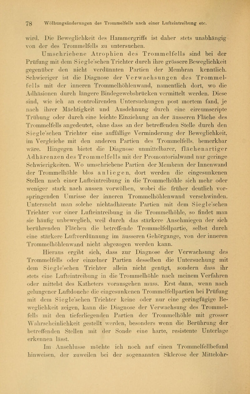 wird. Die Beweglichkeit des Hammergriös ist daher stets unabhängig von der des Trommelfells zu untersuchen. Umschriebene Atrophien des Trommelfells sind bei der Prüfung mit dem Siegle'schen Trichter durch ihre grössere Beweglichkeit gegenüber den nicht verdünnten Partien der Membran kenntlich. Schwieriger ist die Diagnose der Verwachsungen des Trommel- fells mit der inneren Trommelhöhlenwand, namentlich dort, wo die Adhäsionen durch längere Bindegewebsbrücken vermittelt werden. Diese sind, wie ich an controlirenden Untersuchungen post mortem fand, je nach ihrer Mächtigkeit und Ausdehnung durch eine circumscripte Trübung oder durch eine leichte Einziehung an der äusseren Fläche des Trommelfells angedeutet, ohne dass an der betreffenden Stelle durch den Sieo-le'schen Trichter eine auffällige Verminderuno; der Beweglichkeit, im Vergleiche mit den anderen Partien des Trommelfells, bemerkbar wäre. Hingegen bietet die Diagnose unmittelbarer, flächen artiger Adhärenzen des Tromiuelfelis mit der Promontorialwand nur geringe Schmerigkeiten. Wo umschriebene Partien der Membran der Innenwand der Trommelhöhle blos anliegen, dort werden die eingesunkenen Stellen nach einer Lufteintreibung in die Trommelhöhle sich mehr oder weniger stark nach aussen vorwölben, wobei die früher deutlich vor- springenden Umrisse der inneren Trommelhöhlenwand verschwinden. Untersucht man solche nichtadhärente Partien mit dem Siegle'schen Trichter vor einer Lufteintreibung in die Trommelhöhle, so findet man sie häufig unbeweglich, weil durch das stärkere Anschmiegen der sich berührenden Flächen die betreffende Trommelfellpartie, selbst durch eine stärkere Luftverdünnung im äusseren Gehörgange, von der inneren Trommelhöhlenwand nicht abgezogen werden kann. Hieraus ergibt sich, dass zur Diagnose der Verwachsung des Trommelfells oder einzelner Partien desselben die Untersuchung mit dem Siegle'schen Trichter allein nicht genügt, sondern dass ihr stets eine Lufteintreibung in die Trommelhöhle nach meinem Verfahren oder mittelst des Katheters vorausgehen muss. Erst dann, wenn nach gelungener Luftdouche die eingesunkenen Trommelfellpartien bei Prüfung mit dem Siegle'schen Trichter keine oder nur eine geringfügige Be- weglichkeit zeigen, kann die Diagnose der Verwachsung des Trommel- fells mit den tieferliegenden Partien der Trommelhöhle mit grosser Wahrscheinlichkeit gestellt werden, besonders wenn die Berührung der betreffenden Stellen mit der Sonde eine harte, resistente Unterlage erkennen lässt. Ln Anschlüsse möchte ich noch auf einen Trommelfellbefund hinweisen, der zuweilen bei der soo^enannten Sklerose der Mittelohr-