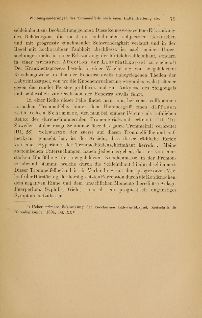 Schleimhaut zur Beobachtung gelangt. Diese keineswegs seltene Erkrankung des Gehörorgans, die meist mit anhaltenden subjectiven Geräuschen und mit progressiv zunehmender Schwerhörigkeit verläuft und in der Regel mit hochgradiger Taul)heit abschliesst, ist nach meinen Unter- suchungen nicht in einer Erkrankung der Mittelohrschleimhaut, sondern in einer primären Affection der Labyrinthkapsel zu suchen.^) Der Krankheitsprocess besteht in einer Wucherung von neugebildetem Knochengewebe in den der Fenestra ovalis nahegelegenen Theilen der Labyrinthkapsel, von wo die Knochenwucherung gegen das ovale (seltener gegen das runde) Fenster proliferirt und zur Ankylose des Steigbügels und schliesslich zur Occlusion der Fenestra ovalis führt. In einer Reihe dieser Fälle ündet man nun, bei sonst vollkommen normalem Trommelfelle, hinter dem Hammergriff einen diffusen r 01 h 1 i c h e n Schimmer, den man bei einiger Uebung als röthlichen Reflex der durchschimmernden Promontorialwand erkennt flll, 27) Zuweilen ist der rosige Schimmer über das ganze Trommelfell verbreitet (III, 28). Schwartze, der zuerst auf diesen Trommelfellbefund auf- merksam gemacht hat, ist der Ansicht, dass dieser röthliche Reflex von einer Hyperämie der Trommelhöhlenschleimhaut herrührt. Meine anatomischen Untersuchungen haben jedoch ergeben, dass er von einer starken Blutfüllung der neugebildeten Knochenmasse in der Promon- torialwand stammt, welche durch die Schleimhaut hindurchschimmert. Dieser Trommelfellbefund ist in Verbindung mit dem progressiven Ver- laufe der Hörstör Ling, der herabgesetzten Perception durch die Kopfknochen, dem negativen Rinne und dem ursächlichen Momente (hereditäre Anlage, Puerperium, Syphilis, Gicht) stets als ein prognostisch ungünstiges Symptom aufzufassen. ^) lieber primäre Erkrankung der knöchernen Labyrinthkapsel. Zeitschrift für Ohrenheilkunde. 1894, Bd. XXV.