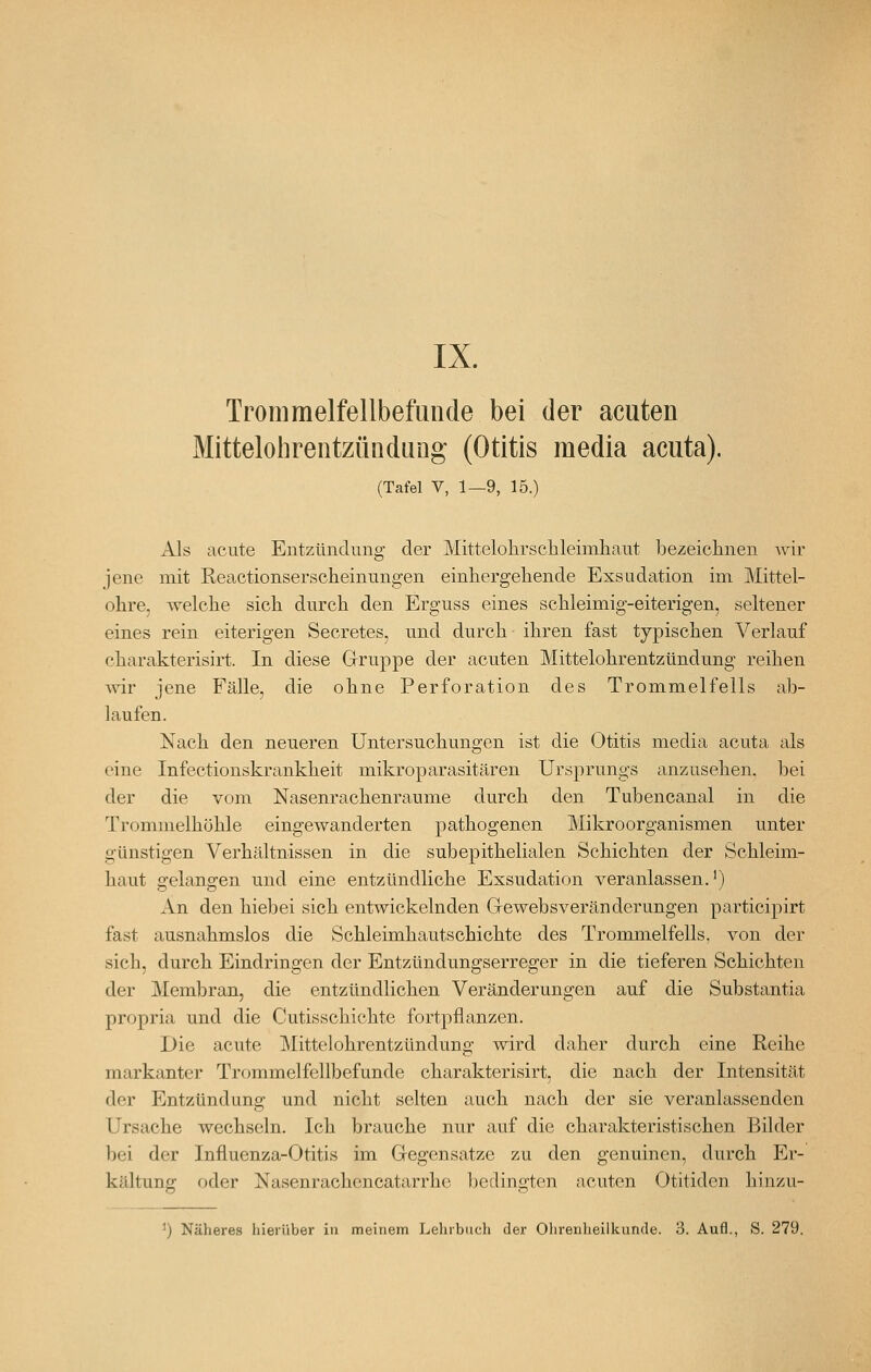 Trommelfellbefunde bei der acuten Mittelohrentzündung (Otitis media acuta). (Tafel V, 1—9, 15.) Als acute Entzünclimg der Mittelolirsclileimhaiit bezeiclinen wir jene mit Reactionserscheinungen einhergehende Exsudation im Mittel- obre, welclie sich durch den Erguss eines schleimig-eiterigen, seltener eines rein eiterigen Secretes, und durch ihren fast typischen Verlauf charakterisirt. In diese Gruppe der acuten Mittelohrentzündung reihen ^vir jene Fälle, die ohne Perforation des Trommelfells ab- laufen. Nach den neueren Untersuchungen ist die Otitis media acuta als eine Infectionskrankheit mikroparasitären Ursprungs anzusehen, bei der die vom Nasenrachenräume durch den Tubencanal in die Trommelhöhle eingewanderten pathogenen Mikroorganismen unter günstigen Verhältnissen in die subepithelialen Schichten der Schleim- haut gelangen und eine entzündliche Exsudation veranlassen.') An den hiebei sich entwickelnden Gewebsveränderungen participirt fast ausnahmslos die Schleimhautschichte des Trommelfells, von der sich, durch Eindringen der Entzündungserreger in die tieferen Schichten der Membran, die entzündlichen Veränderungen auf die Substantia propria und die Cutisschichte fortpflanzen. Die acute Mittelohrentzündung wird daher durch eine Reihe markanter Trommelfellbefunde charakterisirt, die nach der Intensität der Entzündung und nicht selten auch nach der sie veranlassenden Ursache wechseln. Ich brauche nur auf die charakteristischen Bilder bei der Influenza-Otitis im Gegensatze zu den genuinen, durch Er- kältung oder Nasenrachencatarrhe bedingten acuten Otitiden hinzu- ') Näheres liieiüber in meinem Lehrbuch der Ohrenheilkunde. 3. Aufl., S. 279.