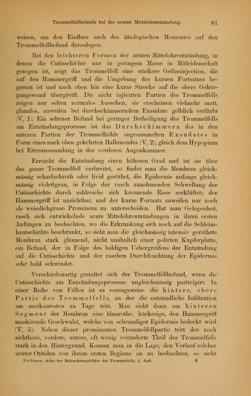 weisen, um den Einfluss auch des ätiologischen Momentes auf den Trommelfellbefund darzulegen. Bei den leichteren Formen der acuten Mittelohrentzünduno-, in denen die Cutisschichte nur in geringem Masse in Mitleidenschaft gezogen ist, zeigt das Trommelfell eine stärkere Gefässinjection, die auf den Hammergriff und die Umgebung des kurzen Fortsatzes be- grenzt ist und nach oben hin eine kurze »Strecke auf die obere Gehör- gangswand übergreift. Die nicht injicirten Partien des Trommelfells zeigen nur selten normales Aussehen, sie erscheinen vielmehr matt, glanzlos, zuAveilen bei durchschimmerndem Exsudate gelblich verfärJJt (V, 1\ Ein seltener Befund bei geringer Betheiligung des Trommelfells am Entzündungsprocesse ist das Durchschimmern des in den unteren Partien der Trommelhöhle angesammelten Exsudates in Form eines nach oben gekehrten Halbmondes (V, 2), gleich dem Hypopium bei Eiteransammlung in der vorderen Augenkammer. Erreicht die Entzündung einen höheren Grad und ist sie über das ganze Trommelfell verbreitet, so findet man die Membran gleich- massig scharlachroth oder livid gerüthet, die Epidermis anfangs gleich- massig- violettgrau, in Folge der rasch zunehmenden SchweUuno- der Cutisschichte durch zahh-eiche sich kreuzende Risse zerklüftet; der Hammergriff ist unsichtbar, und der kurze Fortsatz zuweilen nur noch als weisslichgraue Prominenz zu unterscheiden. Hat man Geleoenheit, rasch sich entwickelnde acute Mittelohrentzündungen in ihren ersten Anfängen zu beobachten, wo die Erkrankung sich noch auf die Schleim- hautschichte beschränkt, so sieht mau die gieichmässig intensiv geröthete Membran stark glänzend, nicht unähnhch einer polirten Kupferplatte, ein Befund, der in Folge des baldigen Uebergreifens der Entzündung auf die Cutisschichte und der raschen Durchfeuchtung der Epidermis sehr bald schwindet. Verschiedenartig gestaltet sich der Trommelfellbefund, wenn die Cutisschichte am Entzündungsprocesse ungleichmässig participirt. In einer Reihe von Fällen ist es vorzugsweise die hintere, obere Partie des Trommelfells, an der die entzündliche Infiltration am markantesten zu Tage tritt. Man sieht dann am hinteren Segment der Membran eine blaurothe. höckerige, den Hammergriti: maskirende Geschwulst, welche von schrundiger Epidermis bedeckt wird (V, 5). Neben dieser prominenten Trommelfellpartie tritt der noch sichtbare, vordere, untere, oft wenig veränderte Theil des Trommelfells stark in den Hintergrund. Kommt man in die Lage, den Verlauf solcher acuter Otitiden von ihrem ersten Beginne an zu beobachten, so sieht Politzer, Atlas der Beleuchtungsbilder des Trommelfells. 2. Aufl. 6