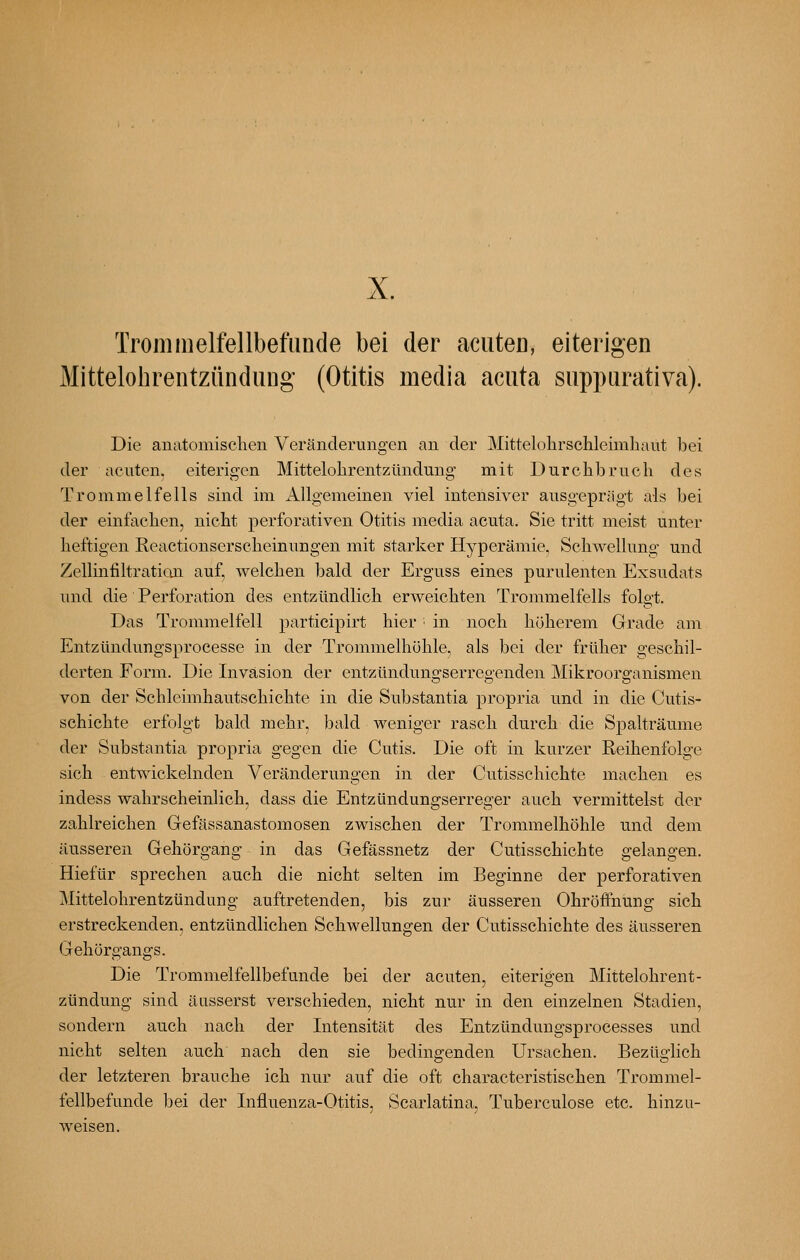 X. Trommelfellbefunde bei der aciiteo, eiterigen MittelohrentzündiiDg (Otitis media acuta suppurativa). Die anatomischen Veränderungen an der Mittelohrschleimhaut bei der acuten, eiterigen Mittelohrentzündung mit Durchbruch des Trommelfells sind im Allgemeinen viel intensiver ausgeprägt als bei der einfachen, nicht perforativen Otitis media acuta. Sie tritt meist unter heftigen Reactionserscheinungen mit starker Hyperämie, Schwellung und Zellinfiltratioji auf, welchen bald der Erguss eines purulenten Exsudats und die Perforation des entzündlich erweichten Trommelfells folgt. Das Trommelfell participirt hier • in noch höherem Grade am Entzündungsprocesse in der Trommelhöhle, als bei der früher geschil- derten Form. Die Invasion der entzündungserregenden Mikroorganismen von der Schleimhautschichte in die Substantia propria und in die Cutis- schichte erfolgt bald mehr, bald weniger rasch durch die Spalträume der Substantia propria gegen die Cutis. Die oft in kurzer Reihenfolge sich entwickelnden Veränderungen in der Cutisschichte machen es indess wahrscheinlich, dass die Entzündungserreger auch vermittelst der zahlreichen Gefässanastomosen zwischen der Trommelhöhle und dem äusseren Gehörgang in das Gefässnetz der Cutisschichte gelangen. Hiefür sprechen auch die nicht selten im Beginne der perforativen Mittelohrentzündung auftretenden, bis zur äusseren Ohrötfnung sich erstreckenden, entzündlichen Schwellungen der Cutisschichte des äusseren Gehörgangs. Die Trommelfellbefunde bei der acuten, eiterigen Mittelohrent- zündung sind äusserst verschieden, nicht nur in den einzelnen Stadien, sondern auch nach der Intensität des Entzündungsprocesses und nicht selten auch nach den sie bedingenden Ursachen. Bezüglich der letzteren brauche ich nur auf die oft characteristischen Trommel- fellbefunde l^ei der Influenza-Otitis, Scarlatina, Tuberculose etc. hinzu- weisen.