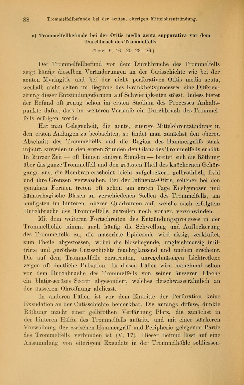 a> Trommelfellbefuiule bei der Otitis media acuta suppurativa vor deui Durchbruch des Trommelfells. (Tafel Y. 16—2Ü, 23—26,) Der Trommelfellbefuncl vor dem Durclibruche des Trommelfells zeig-t liäufio- dieselben Veränderungen an der Cutisschichte wie bei der acuten Myringitis und bei der nicht perforativen Otitis media acuta, weshalb nicht selten im Beginne des Krankheitsprocesses eine Differen- zirung- dieser Entzündungsformen auf Schwierigkeiten stösst. Indess bietet o O O der Befund oft genug schon im ersten Stadium des Processes Anhalts- punkte dafür, dass im weiteren Verlaufe ein Durchbruch des Trommel- fells erfolgen werde. Hat man Gelegenheit, die acute, eiterige Mittelohrentzündung in den ersten Anfängen zu beobachten, so findet man zunächst den oberen Abschnitt des Trommelfells und die Region des Hammergriffs stark injicirt, zuweilen in den ersten Stunden den Glanz des Trommelfells erhöht. In kurzer Zeit — oft binnen einigen Stunden — breitet sich die Röthung über das ganze Trommelfell und den grössten Theil des knöchernen Gehör- gangs aus, die Membran erscheint leicht aufgelockert, gelbröthlich, livid und ihre Grenzen verwaschen. Bei der Influenza-Otitis, seltener bei den genuinen Formen treten oft schon am ersten Tage Ecchymosen und hämorrhagische Blasen an verschiedenen Stellen des Trommelfells, am häufigsten im hinteren, oberen Quadranten auf, welche nach erfolgtem Durchbruche des Trommelfells, zuweilen noch vorher, verschwinden. Mit dem weiteren Fortschreiten des Entzündungsprocesses in der Trommelhöhle nimmt auch häufig die Schwellung und Auflockerung des Trommelfells zu, die macerirte Epidermis wird rissig, zerklüftet, zum Theile abgestossen, wobei die biossliegende, ungleichmässig infil- trirte und geröthete Cutisschichte feuchtglänzend und uneben erscheint. Die auf dem Trommelfelle zerstreuten, unregelmässigen Lichtreflexe zeigen oft deutliche Pulsation. In diesen Fällen wird manchmal schon vor dem Durchbruche des Trommelfells von seiner äusseren Fläche ein blutig-seröses Secret abgesondert, welches fleischwasserähnlich an der äusseren Ohröffnung abfliesst. In anderen Fällen ist vor dem Eintritte der Perforation keine Exsudation an der Cutisschichte bemerkbar. Die anfangs diffuse, dunkle Röthung macht einer gelbrothen Verfärbung Platz, die zunächst in der hinteren Hälfte des Trommelfells auftritt, und mit einer stärkeren Vorwölbung der zwischen Hammergriff und Peripherie gelegenen Partie des Trommelfells verbunden ist (V, 17). Dieser Befund lässt auf eine Ansammlunof von eiterigrem Exsudate in der Trommelhöhle schliessen.