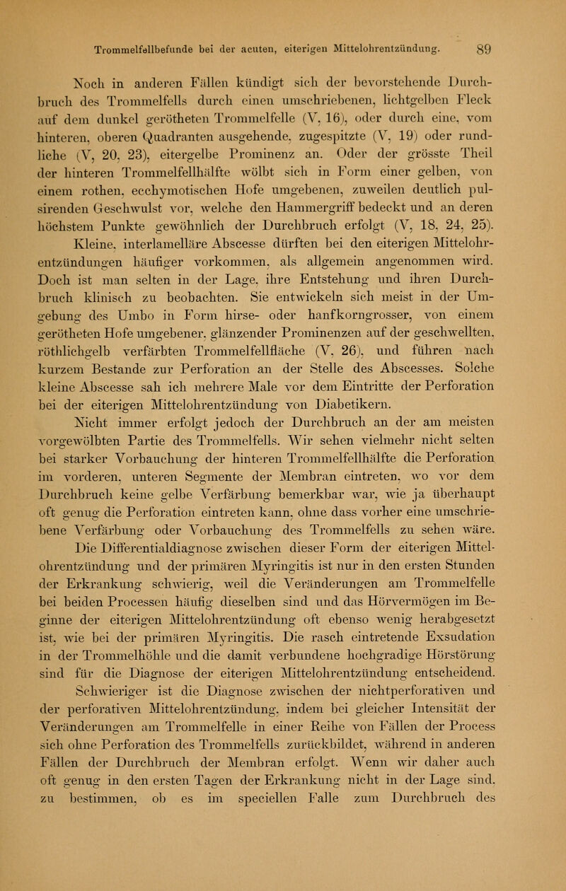 Noch in anderen Fällen kündigt sich der bevorstehende Durch- bruch des Trommelfells durch einen umschriebenen, lichtgelben Fleck auf dem dunkel gerötheten Trommelfelle (V, 16), oder durch eine, vom hinteren, oberen Quadranten ausgehende, zugespitzte (V, 19) oder rund- liche (V, 20. 23), eitergelbe Prominenz an. Oder der grösste Theil der hinteren Trommelfellhälfte wölbt sich in Form einer gelben, von einem rothen. ecchymotischen Hofe umgebenen, zuweilen deutlich pul- sirenden Geschwulst vor, welche den Hammergriff bedeckt und an deren höchstem Punkte gewöhnlich der Durchbruch erfolgt (V, 18, 24, 25). Kleine, interlamelläre Abscesse dürften bei den eiterigen Mittelohr- entzündungen häufiger vorkommen, als allgemein angenommen wird. Doch ist man selten in der Lage, ihre Entstehung und ihren Durch- bruch klinisch zu beobachten. Sie entwickeln sich meist in der Um- gebung des Umbo in Form hirse- oder hanfkorngrosser, von einem gerötheten Hofe umgebener, glänzender Prominenzen auf der geschwellten, röthlichgelb verfärbten Trommelfellfläche (V, 26), und führen nach kurzem Bestände zur Perforation an der Stelle des Abscesses. Solche kleine Abscesse sah ich mehrere Male vor dem Eintritte der Perforation bei der eiterigen Mittelohrentzündung von Diabetikern. Nicht immer erfolgt jedoch der Durchbruch an der am meisten vorgewölbten Partie des Trommelfells. Wir sehen vielmehr nicht selten bei starker Vorbauchung der hinteren Trommelfellhälfte die Perforation im vorderen, unteren Segmente der Membran eintreten, w^o vor dem Durchbruch keine gelbe Verfärbung bemerkbar war, wie ja überhaupt oft genug die Perforation eintreten kann, ohne dass vorher eine umschrie- bene Verfärbung oder Vorbauchung des Trommelfells zu sehen wäre. Die Differentialdiagnose zwischen dieser Form der eiterigen Mittel- ohrentzündung nnd der primären Myringitis ist nur in den ersten Stunden der Erkrankung schwierig, weil die Veränderungen am Trommelfelle bei beiden Processen häufig dieselben sind und das Hörvermögen im Be- ginne der eiterigen Mittelohrentzündung oft ebenso wenig herabgesetzt ist, wie bei der primären Myringitis. Die rasch eintretende Exsudation in der Trommelhöhle und die damit verbundene hochgradige Hörstörung sind für die Diagnose der eiterigen Mittelohrentzündung entscheidend. Schwieriger ist die Diagnose zwischen der nichtperforativen und der perforativen Mittelohrentzündung, indem bei gleicher Intensität der Veränderungen am Trommelfelle in einer Reihe von Fällen der Process sich ohne Perforation des Trommelfells zurückbildet, während in anderen Fällen der Durchbruch der Membran erfolgt. Wenn wir daher auch oft genug in den ersten Tagen der Erkrankung nicht in der Lage sind. zu bestimmen, ob es im speciellen Falle zum Durchbruch des