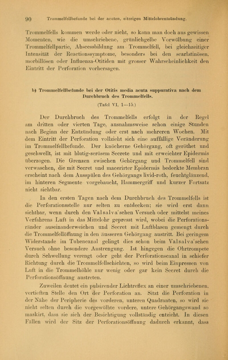 Trommelfells kommen werde oder niclit, so kann man doch ans gewissen ]\ronienten. wie die umschriebene, grünlichgelbe Vorwölbnng einer 'rrommelfellpartie, Abscessbildung am Trommelfell, bei gleichzeitiger Intensität der Reactionssymptome, besonders bei den searlatinösen. morbillösen oder Influenza-Otitiden mit grosser Wahrscheinlichkeit den Eintritt der Perforation vorhersahen. b) Trommelfellbet'unde bei der Otitis media acuta siippuratiA'a nach dem Durchbruch des Trommelfells. (Tafel VI, 1—15.) Der Dnrchbruch des Trommelfells erfolgt in der Regel am dritten oder vierten Tage, ausnahmsweise schon einige Stunden nach Beginn der Entzündung oder erst nach mehreren Wochen. Mit dem Eintritt der Perforation vollzieht sich eine auffällige Veränderung im Trommelfellbefunde. Der knöcherne Gehörgang, oft geröthet und geschwellt, ist mit blutig-serösem Secrete und mit erweichter Epidermis überzogen. Die Grenzen zwischen Gehörgang und Trommelfell sind verwaschen, die mit Secret und macerirter Epidermis bedeckte Membran erscheint nach dem Ausspülen des Gehörgangs livid-roth, feuchtglänzend, im hinteren Segmente vorgebaucht, Hammergriff und kurzer Fortsatz nicht sichtbar. In den ersten Tagen nach dem Durchbruch des Trommelfells ist die Perforationsstelle nur selten zu entdecken; sie wird erst dann sichtbar, Avenn durch den Valsalva'sehen Versuch oder mittelst meines Verfahrens Luft in das Mittelohr gepresst wird, wobei die Perforations- ränder auseinanderweichen und Secret mit Luftblasen gemengt durch die Trommelfellöffnung in den äusseren Gehörgang austritt. Bei geringem Widerstände im Tubencanal gelingt dies schon beim Valsalva'schen Versuch ohne besondere Anstrengung. Ist hingegen die Ohrtrompete durch Schwellung verengt oder geht der Perforationscanal in schiefer Richtung durch die Trommelfellschichten, so wird beim Einpressen von Luft in die Trommelhöhle nur wenig oder gar kein Secret durch die Perforationsöffnung austreten. Zuweilen deutet ein pulsii-ender Lichtreflex an einer umschriebenen, vertieften Stelle den Ort der Perforation an. Sitzt die Perforation in der Nähe der Peripherie des vorderen, unteren Quadranten, so wird sie nicht selten durch die vorgewölbte vordere, untere Gehörgangswand so maskirt, dass sie sich der Besichtigung vollständig entzieht. In diesen Fällen wird der Sitz der Perforationsöffnunii dadurch erkannt, dass