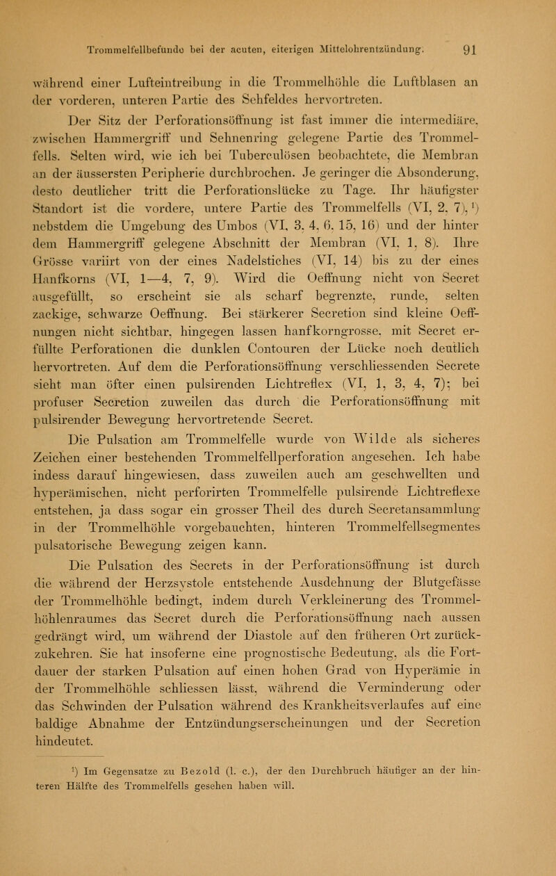 während einer Lufteintreibung in die Trommelhöhle die Luftblasen an der vorderen, unteren Partie des Sehfeldes hervortreten. Der Sitz der Perforationsüffnung ist fast immer die intermediäre, zwischen Hammergriff und Sehnenring gelegene Partie des Trommel- fells. Selten wird, wie ich bei Tuberculosen beobachtete, die Membran an der äussersten Peripherie durchbrochen. Je geringer die Absonderung, desto deutlicher tritt die Perforationslücke zu Tage. Ihr häufigster Standort ist die vordere, untere Partie des Trommelfells (VI, 2. 7), ^) nebstdem die Umgebung des Umbos (VI, 3, 4, 0. 15, 16) und der hinter dem Hammergriff gelegene Abschnitt der Membran (VI. 1, 8). Ihre Grösse variirt von der eines Nadelstiches (VI, 14) bis zu der eines Hanfkorns (VI, 1—4, 7, 9). Wird die Oeffnung nicht von Secret ausgefüllt, so erscheint sie als scharf begrenzte, runde, selten zackige, schwarze Oeffnung. Bei stärkerer Secretion sind kleine Oeff- nungen nicht sichtbar, hingegen lassen hanfkorngrosse. mit Secret er- füllte Perforationen die dunklen Contouren der Lücke noch deutlich hervortreten. Auf dem die Perforationsüffnung verschliessenden Secrete sieht man öfter einen pulsirenden Lichtrefiex (VI, 1, 3, 4, 7): bei profuser Secretion zuweilen das durch die Perforationsöffnung mit pulsirender Bewegung hervortretende Secret. Die Pulsation am Trommelfelle wurde von Wilde als sicheres Zeichen einer bestehenden Trommelfellperforation angesehen. Ich habe indess darauf hins-ewiesen. dass zuweilen auch am geschwellten und hyperämischen. nicht perforirten Trommelfelle pulsirende Lichtreflexe entstehen, ja dass sogar ein grosser Theil des durch Secretansammlung in der Trommelhöhle vorgebauchten, hinteren Trommelfellsegmentes j)ulsatorische Bewegung zeigen kann. Die Pulsation des Secrets in der Perforationsöffnung ist durch die während der Herzsystole entstehende Ausdehnung der Blutgefässe der Trommelhöhle bedingt, indem durch Verkleinerung des Trommel- höhlenraumes das Secret durch die Perforationsöffnung nach aussen gedrängt wird, um während der Diastole auf den früheren Ort zurück- zukehren. Sie hat insoferne eine prognostische Bedeutung, als die Fort- dauer der starken Pulsation auf einen hohen Grad von Hyperämie in der Trommelhöhle schliessen lässt, während die Verminderung oder das Schwinden der Pulsation während des Krankheitsverlaufes auf eine baldige Abnahme der Entzündungserscheinungen und der Secretion hindeutet. 1) Im Gegensatze zu Bezold (1. c), der den Durclibruch häufiger an der hin- teren Hälfte des Trommelfells gesehen haben will.