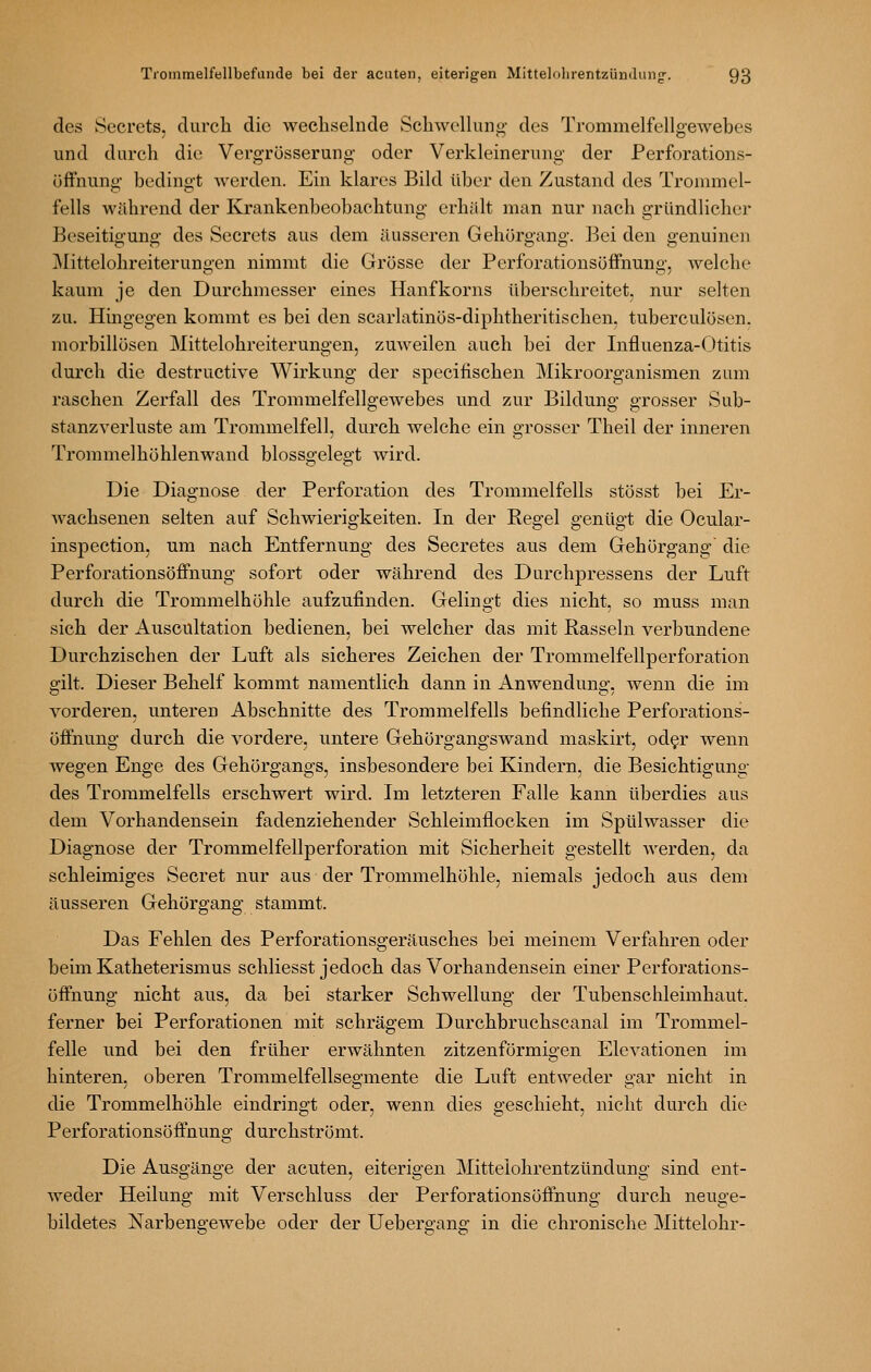 des Secrets, durch die wechselnde vSchwellung- des Trommelfellgewebes und durch die Vergrösserung- oder Verkleinerung der Perforations- üffnung- bedingt werden. Ein klares Bild über den Zustand des Trommel- fells während der Krankenbeobachtung- erhält man nur nach gründlicher Beseitig-uno- des Secrets aus dem äusseren Gehürgang. Bei den genuinen ]\Iittelohreiterungen nimmt die Grösse der Perforationsöffnung, welche kaum je den Durchmesser eines Hanfkorns überschreitet, nur selten zu. Hingegen kommt es bei den scarlatinös-diphtheritischen, tuberculösen. morbillösen Mittelohreiterungen, zuweilen auch bei der Influenza-Otitis durch die destructive Wirkung der specifischen Mikroorganismen zum raschen Zerfall des Trommelfellgewebes und zur Bildung grosser Sub- stanzverluste am Trommelfell, durch welche ein grosser Theil der inneren Trommelhöhlenwand blossgelegt wird. Die Diagnose der Perforation des Trommelfells stösst bei Er- wachsenen selten auf Schwierigkeiten. In der Regel genügt die Ocular- inspection, mn nach Entfernung des Secretes aus dem Gehörgang- die Perforationsöflfnung- sofort oder während des Durchpressens der Luft durch die Trommelhöhle aufzufinden. Gelingt dies nicht, so muss man sich der xA.uscultation bedienen, bei welcher das mit Rasseln verbundene Durchzischen der Luft als sicheres Zeichen der Trommelfellperforation gilt. Dieser Behelf kommt namentlich dann in Anwendung-, wenn die im vorderen, unteren Abschnitte des Trommelfells befindliche Perforations- öffnung- durch die vordere, untere Gehörgangswand maskirt, od§r wenn wegen Enge des Gehörgangs, insbesondere bei Kindern, die Besichtigung des Trommelfells erschwert wird. Im letzteren Falle kann überdies aus dem Vorhandensein fadenziehender Schleimflocken im Spülwasser die Diagnose der Trommelfellperforation mit Sicherheit gestellt Averden, da schleimiges Secret nur aus der Trommelhöhle, niemals jedoch aus dem äusseren Gehörgang stammt. Das Fehlen des Perforationsgeräusches bei meinem Verfahren oder beim Katheterismus schliesst jedoch das Vorhandensein einer Perforations- öffnung nicht aus, da bei starker Schwellung- der Tubenschleimhaut, ferner bei Perforationen mit schrägem Durchbruchscanal im Trommel- felle und bei den früher erwähnten zitzenförmigen Elevationen im hinteren, oberen Trommelfellsegmente die Luft entweder gar nicht in die Trommelhöhle eindringt oder, wenn dies geschieht, nicht durch die Perforationsöffnung durchströmt. Die Ausgänge der acuten, eiterigen Mittelohrentzündung sind ent- weder Heilung mit Verschluss der Perforationsöffnung durch neuge- bildetes Narbengewebe oder der Uebergang in die chronische Mittelohr-