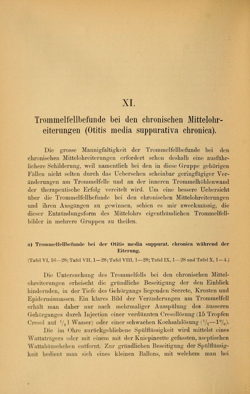 XL Trommelfellbefunde bei den chronischen Mittelohr- eiterangeu (Otitis media suppurativa chronica). Die grosse Mannigfaltigkeit der Trommelfellbefunde bei den chronischen Mittelohreiterungen erfordert schon deshalb eine ausführ- lichere Schilderung, weil namentlich bei den in diese Gruppe gehörigen Fällen nicht selten durch das Uebersehen scheinbar geringfügiger Ver- änderungen am Trommelfelle und an der inneren Trommelhöhlenwand der therapeutische Erfolg vereitelt wird. Um eine bessere Uebersicht über die Trommelfellbefunde bei den chronischen Mittelohreiterungen und ihren Ausgängen zu gewinnen, schien es mir zweckmässig, die dieser Entzündungsform des Mittelohrs eigenthümlichen Trommelfell- bilder in mehrere Gruppen zu theilen. a) TroniinolfoUbefuiKle bei der Otitis media siii)i>urat. chronica während der Eiterung. (Tafel VI, Ifi—28: Tafel VII, 1—28; Tafel VIII, 1—28; Tafel IX, 1—28 und Tafel X, 1-4.) Die Untersuchung des Trommelfells bei den chronischen Mittel- ohreiterungen erheischt die gründliche Beseitigung der den Einblick hindernden, in der Tiefe des G^hörgangs liegenden Secrete, Krusten und Epidermismassen. Ein klares Bild der Veränderungen am Trommelfell erhält man daher nur nach mehrmaliger Ausspülung des äusseren Gehörganges durch Injection einer verdünnten Cresollösung (15 Tropfen Cresol aut V41 Wasserj oder einer schwachen Kochsalzlösung ('/o—17o)- Die im Ohre zurückgebliebene SpülHüssigkeit wird mittelst eines Wattaträgers oder mit einem mit der Kniepincette gefassten, aseptischen Wattabäuschchon entfernt. Zur gründlichen Beseitigung der Spülflüssig- keit bedient man sich eines kleinen Ballons, mit welchem man bei
