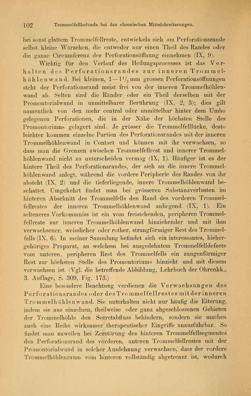 bei sonst glattem Trommelfellreste, entwickeln sich am Perforationsrande selbst kleine Wärzchen, die entweder nnr einen Theil des Randes oder die ganze Circumferenz der Perforationsöftnung einnehmen (IX, 9). Wichtig für den Verlauf des Heilungsprocesses ist das Ver- halten dos Perforationsrandes zur inneren Trommel- höh 1 e n av a u d. Bei kleinen, 1— 1 Yo ^^^^^^ grossen Perforationsöffnungen steht der Perforationsrand meist frei von der inneren Trommelhöhlen- wand ab. Selten sind die Ränder oder ein Theil derselben mit der Promontorialwand in unmittelbarer Berührung (IX, 2, 3)- dies gilt namentlich von den mehr central oder unmittelbar hinter dem Umbo o-eleo-enen Perforationen, die in der Nähe der höchsten Stelle des Promontoriums gelagert sind. Je grösser die Trommelfelllücke, desto leichter kommen einzelne Partien des Perforationsrandes mit der inneren Trommelhöhlenwand in Contact imd können mit ihr verwachsen, so dass man die Grenzen zwischen Trommelfellrest und innerer Trommel- höhlenwand nicht zu unterscheiden vermag (IX, 1). Häufiger ist es der hintere Theil des Perforationsrandes, der sich an die innere Trommel- höhlenwand anlegt, während die vordere Peripherie des Randes von ihr absteht (IX, 2) und die tieferliegende, innere Trommelhöhlenwand be- schattet. Umgekehrt findet man bei grösseren Substanzverlusten im hinteren Abschnitt des Trommelfells den Rand des vorderen Trommel- fellrestes der inneren Trommelhöhlenwand anliegend (IX, 1). Ein selteneres Vorkommniss ist ein vom freistehenden, peripheren Trommel- fellreste zur inneren Trommelhöhlenwand hinziehender und mit ihm verwachsener, weisslicher oder rother, strangförmiger Rest des Trommel- fells (IX. 6J. In meiner Sammlung befindet sich ein interessantes, hieher- g-ehöriffes Präparat, an welchem bei auso-edehntem Trommelfelldefecte vom unteren, peripheren Rest des Trommelfells ein zungenförmiger Rest zur höchsten Stelle des Promontoriums hinzieht und mit diesem verwachsen ist. ^Vgl. die betreffende Abbildung, Lehrbuch der Ohrenhk., 3. Auflage, S. 309, Fig. 173.) Eine besondere Beachtung verdienen die Verwachsungen des Perforationsrandes oder des Trommelfellrestes mit der inneren Trommelhöhlen wand. Sie unterhalten nicht nur häufig die Eiterung, indem sie aus einzelnen, theilweise oder ganz abgeschlossenen Gebieten der Trommelhöhle den Secretabfluss behindern, sondern sie machen auch eine Reihe wirksamer therapeutischer Eingriffe unausführbar. So findet man zuweilen bei Zerstörung des hinteren Trommelfellsegmentes den Perforationsrand des vorderen, unteren Troramelfellrestes mit der ' Promontorialwand in solcher Ausdehnung verwachsen, dass der vordere Trommelhölilenraum vom hinteren vollständig abgetrennt ist, wodurch