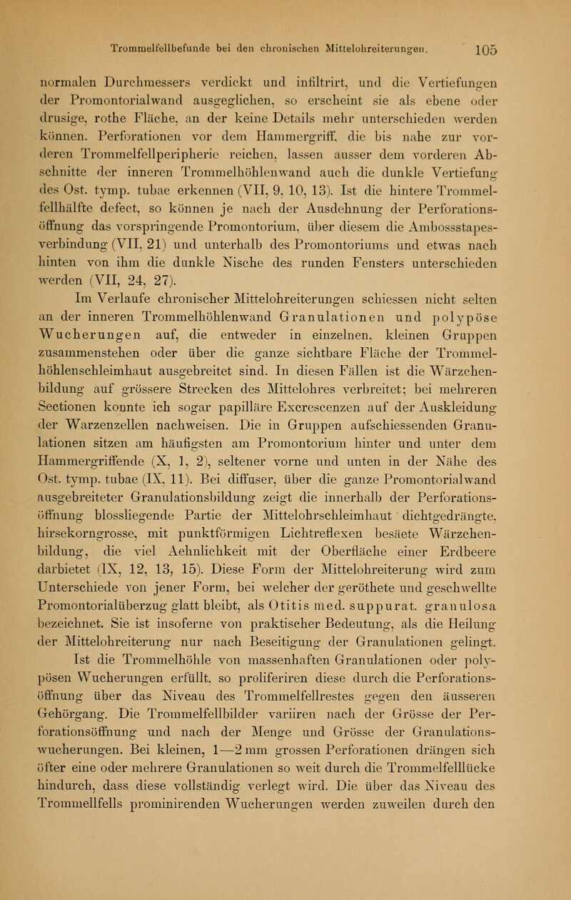 normalen Durcliraessers verdickt und infiltrirt, und die Vertiefungen der Promontorialwand ausg-egliclien, so erscheint sie als ebene oder drusige, rothe Fläche, an der keine Details mehr unterschieden werden können. Perforationen vor dem Hammergriff, die bis nahe zur vor- deren Trommelfellperipherie reichen, lassen ausser dem vorderen Ab- schnitte der inneren Trommelhöhlenwand auch die dunkle Vertiefung des Ost. tymp. tubae erkennen (VII, 9, 10, 13). Ist die hintere Trommel- fellhälfte defect, so können je nach der Ausdehnung der Perforations- öffnung das vorspringende Promontorium, über diesem die Ambossstapes- verbindung (VII, 21) und unterhalb des Promontoriums und etwas nach hinten von ihm die dunkle Nische des runden Fensters unterschieden werden (VII, 24, 27). Im Verlaufe chronischer Mittelohreiterungen schiessen nicht selten an der inneren Trommelhöhlenwand Granulationen und polypöse Wucherungen auf, die entweder in einzelnen, kleinen Gruppen zusammenstehen oder über die ganze sichtbare Fläche der Trommel- höhlenschleimhaut ausgebreitet sind. In diesen Fällen ist die Wärzchen- bildung auf grössere Strecken des Mittelohres verbreitet; bei mehreren Sectionen konnte ich sogar papilläre Excrescenzen auf der Auskleidung der Warzenzellen nachweisen. Die in Gruppen aufschiessenden Granu- lationen sitzen am häufio-sten am Promontorium hinter und unter dem Hammergriffende (X, 1, 2), seltener vorne und unten in der Nähe des Ost. tymp. tubae (IX, 11). Bei diffuser, über die ganze Promontorialwand ausgebreiteter Granulationsbildung zeigt die innerhalb der Perforations- üffnung biossliegende Partie der Mittelohrschleimhaut dichtgedrängte, hirsekorngrosse, mit punktförmigen Lichtreflexen besäete Wärzchen- bildung, die viel Aehnlichkeit mit der Oberfläche einer Erdbeere darbietet (IX, 12, 13, 15). Diese Form der Mittelohreiterung wird zum Unterschiede von jener Form, bei welcher der geröthete und geschAvellte Promontorialüberzug glatt bleibt, als Otitis med. suppurat. granulosa bezeichnet. Sie ist insoferne von praktischer Bedeutung, als die Heilung der Mittelohreiterung nur nach Beseitigung der Granulationen gelingt. Ist die Trommelhöhle von massenhaften Granulationen oder poly- pösen Wucherungen erfüllt, so proliferiren diese durch die Perforations- öffnung über das Niveau des Trommelfellrestes gegen den äusseren Gehörgang. Die Trommelfellbilder variiren nach der Grösse der Per- forationsöffnung und nach der Menge und Grösse der Granulations- wucherungen, Bei kleinen, 1—2 mm grossen Perforationen drängen sich öfter eine oder mehrere Granulationen so weit durch die Trommelfelllücke hindurch, dass diese vollständig verlegt wird. Die über das Niveau des Trommellfells prominirenden Wucherungen werden zuweilen durch den