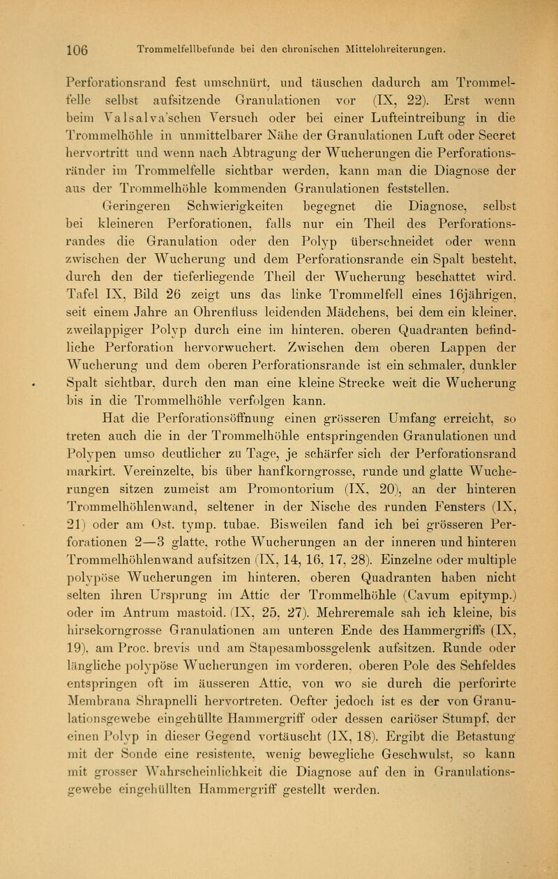 Perforationsrand fest umschnürt, und täuschen dadurch am Trommel- felle selbst aufsitzende Granulationen vor (IX, 22). Erst wenn beim Yalsalvaschen Versuch oder bei einer Lufteintreibung in die Trommelhöhle in unmittelbarer Nähe der Granulationen Luft oder Secret hervortritt und wenn nach Abtragung' der Wucherungen die Perforations- ränder im Trommelfelle sichtbar Averden, kann man die Diagnose der aus der Trommelhöhle kommenden Granulationen feststellen. Geringeren Schwierigkeiten begegnet die Diagnose, selbst bei kleineren Perforationen, falls nur ein Theil des Perforations- randes die Granulation oder den Polyp überschneidet oder wenn zwischen der Wucherung und dem Perforationsrande ein Spalt besteht, durch den der tieferliegende Theil der Wucherung beschattet wird. Tafel IX, Bild 26 zeigt uns das linke Trommelfell eines 16jährigen. seit einem Jahre an Ohrenfluss leidenden Mädchens, bei dem ein kleiner, zweilappiger Polyp durch eine im hinteren, oberen Quadranten befind- liche Perforation hervorwuchert. Zwischen dem oberen Lappen der Wucherung und dem oberen Perforationsrande ist ein schmaler, dunkler Spalt sichtbar, durch den man eine kleine Strecke weit die Wucherung bis in die Trommelhöhle verfolgen kann. Hat die Perforationsöffnung einen grösseren Umfang erreicht, so treten auch die in der Trommelhöhle entspringenden Granulationen und Polypen umso deutlicher zu Tage, je schärfer sich der Perforationsrand markirt. Vereinzelte, bis über hanfkorngrosse, runde und glatte Wuche- rungen sitzen zumeist am Promontorium (IX, 20), an der hinteren Trommelhöhlenwand, seltener in der Nische des runden Fensters (IX, 21) oder am Ost. tymp. tubae. Bisweilen fand ich bei grösseren Per- forationen 2—3 glatte, rothe Wucherungen an der inneren und hinteren Trommelhöhlenwand aufsitzen (IX, 14, 16, 17, 28). Einzelne oder multiple polypöse Wucherungen im hinteren, oberen Quadranten haben nicht selten ihren Ursprung im Attic der Trommelhöhle (Cavum epitymp.) oder im Antrum mastoid. flX, 25, 27). Mehreremale sah ich kleine, bis hirsekorngrosse Granulationen am unteren Ende des Hammergriffs (IX, 19). am Proc. brevis und am Sta];)esambossgelenk aufsitzen. Runde oder längliche polypöse Wucherungen im vorderen, oberen Pole des Sehfeldes entspringen oft im äusseren Attic, von wo sie durch die perforirte Membrana Shrapnelli hervortreten. Oefter jedoch ist es der von Granu- lationsgewebe eingehüllte Hammergriff oder dessen cariöser Stumpf, der einen Polyp in dieser Gegend vortäuscht (IX, 18). Ergibt die Betastung mit der Sonde eine resistente, wenig bewegliche Geschwulst, so kann mit grosser Wahrscheinlichkeit die Diagnose auf den in Granulations- gewebe eingehüllten Hammergriff gestellt werden.